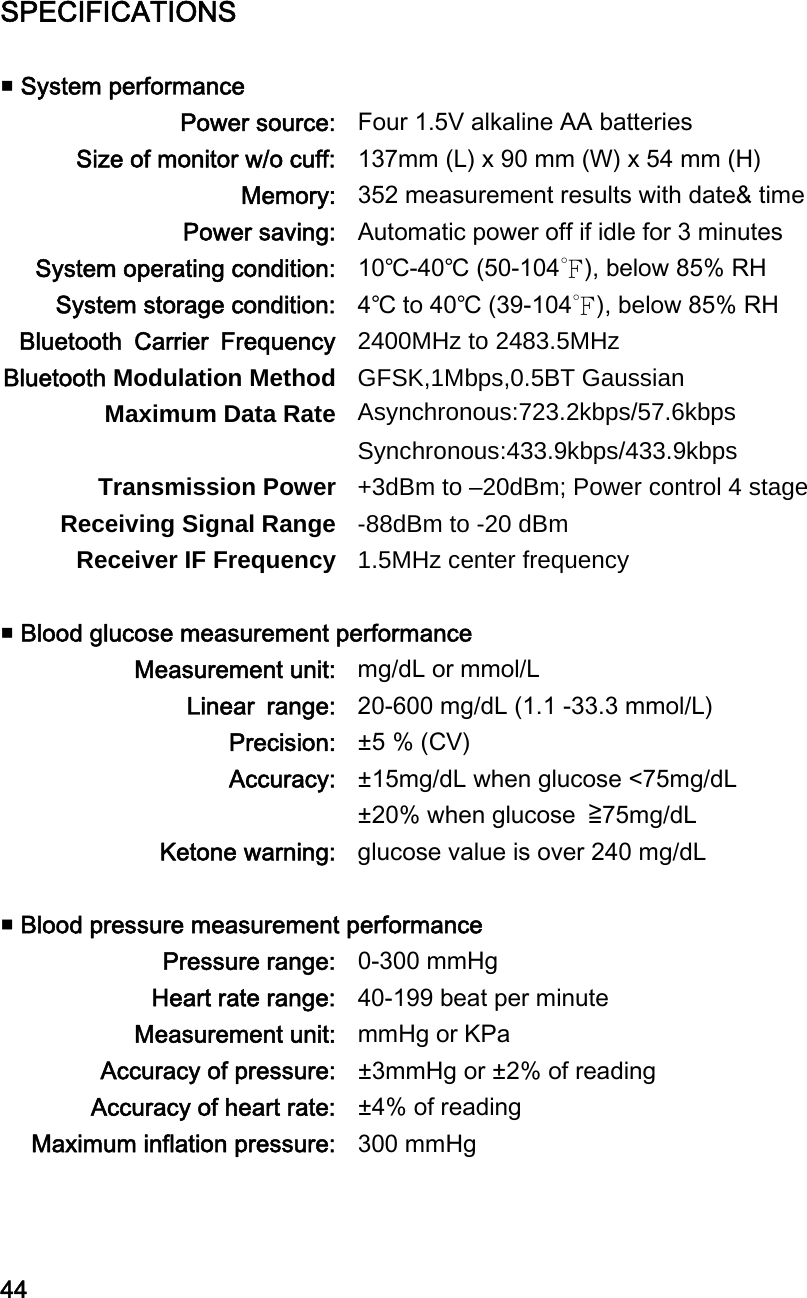 SPECIFICATIONS   System performance Power source: Four 1.5V alkaline AA batteries Size of monitor w/o cuff: 137mm (L) x 90 mm (W) x 54 mm (H) Memory: 352 measurement results with date&amp; time Power saving: Automatic power off if idle for 3 minutes System operating condition: 10℃-40℃ (50-104℉), below 85% RH System storage condition: 4℃ to 40℃ (39-104℉), below 85% RH Bluetooth  Carrier  Frequency 2400MHz to 2483.5MHz Bluetooth Modulation Method GFSK,1Mbps,0.5BT Gaussian Maximum Data Rate Asynchronous:723.2kbps/57.6kbps Synchronous:433.9kbps/433.9kbps Transmission Power +3dBm to &ndash;20dBm; Power control 4 stage Receiving Signal Range -88dBm to -20 dBm Receiver IF Frequency 1.5MHz center frequency   Blood glucose measurement performance Measurement unit: mg/dL or mmol/L Linear  range: 20-600 mg/dL (1.1 -33.3 mmol/L) Precision: &plusmn;5 % (CV) Accuracy: &plusmn;15mg/dL when glucose <75mg/dL &plusmn;20% when glucose  ≧75mg/dL Ketone warning: glucose value is over 240 mg/dL   Blood pressure measurement performance Pressure range: 0-300 mmHg Heart rate range: 40-199 beat per minute Measurement unit: mmHg or KPa Accuracy of pressure: &plusmn;3mmHg or &plusmn;2% of reading Accuracy of heart rate: &plusmn;4% of reading Maximum inflation pressure: 300 mmHg    44 
