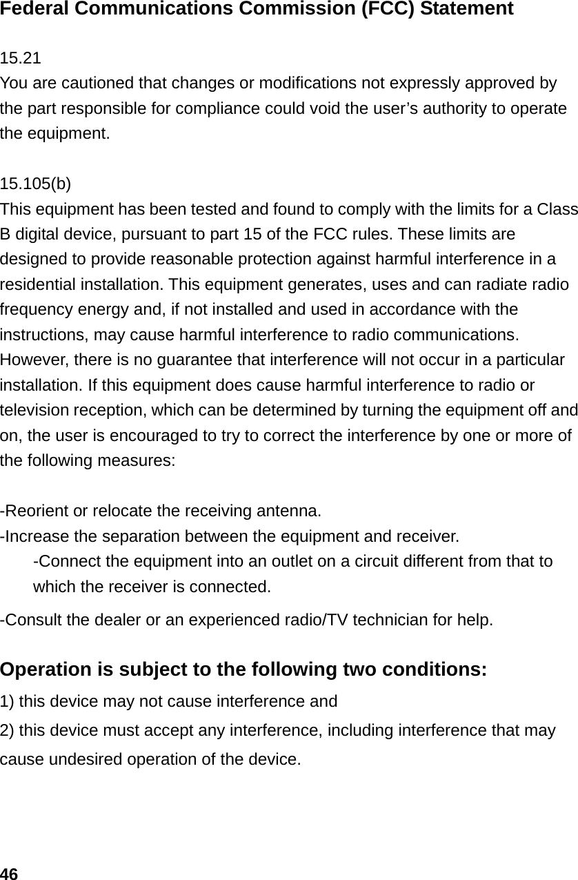 Federal Communications Commission (FCC) Statement  15.21 You are cautioned that changes or modifications not expressly approved by the part responsible for compliance could void the user&rsquo;s authority to operate the equipment.  15.105(b) This equipment has been tested and found to comply with the limits for a Class B digital device, pursuant to part 15 of the FCC rules. These limits are designed to provide reasonable protection against harmful interference in a residential installation. This equipment generates, uses and can radiate radio frequency energy and, if not installed and used in accordance with the instructions, may cause harmful interference to radio communications. However, there is no guarantee that interference will not occur in a particular installation. If this equipment does cause harmful interference to radio or television reception, which can be determined by turning the equipment off and on, the user is encouraged to try to correct the interference by one or more of the following measures:  -Reorient or relocate the receiving antenna. -Increase the separation between the equipment and receiver. -Connect the equipment into an outlet on a circuit different from that to which the receiver is connected. -Consult the dealer or an experienced radio/TV technician for help.  Operation is subject to the following two conditions: 1) this device may not cause interference and 2) this device must accept any interference, including interference that may cause undesired operation of the device.    46 
