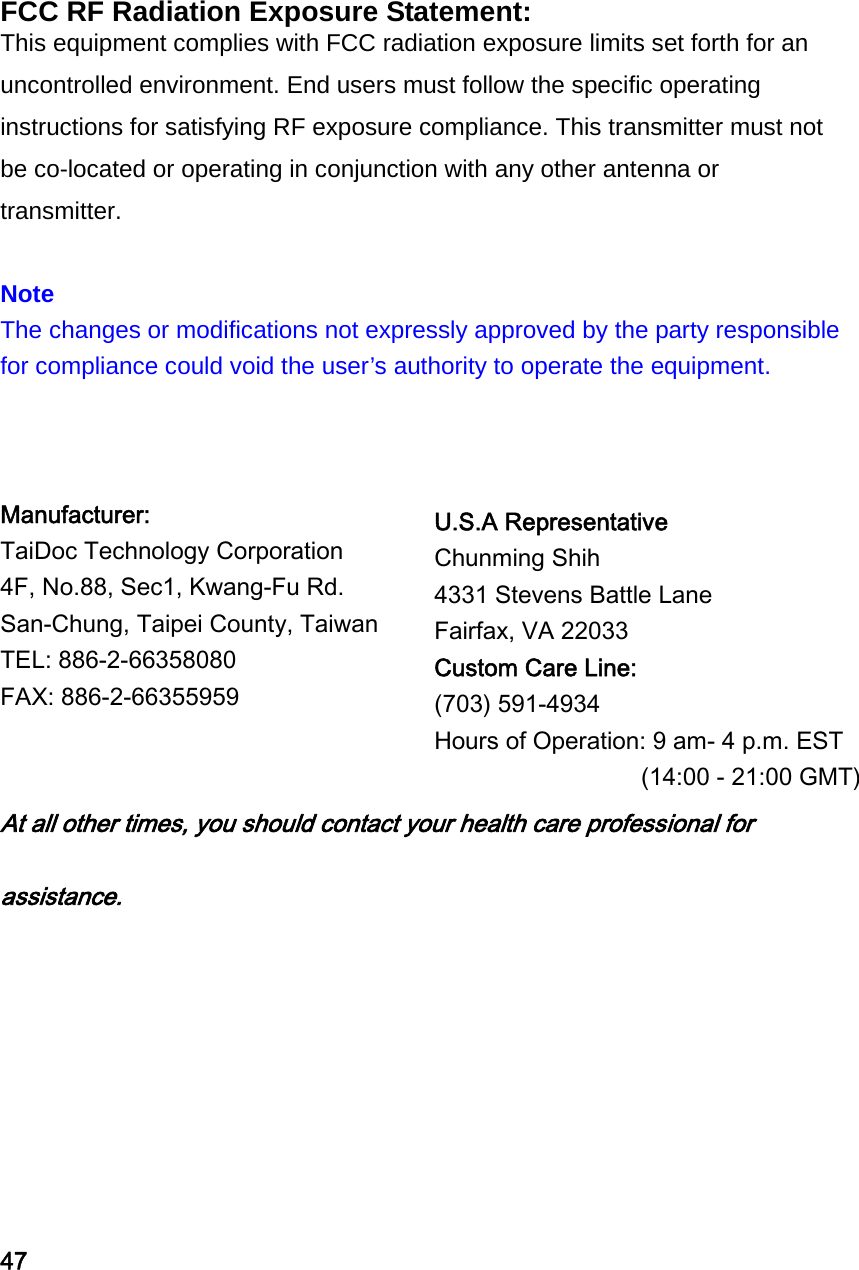 FCC RF Radiation Exposure Statement: This equipment complies with FCC radiation exposure limits set forth for an uncontrolled environment. End users must follow the specific operating instructions for satisfying RF exposure compliance. This transmitter must not be co-located or operating in conjunction with any other antenna or transmitter.   Note The changes or modifications not expressly approved by the party responsible for compliance could void the user&rsquo;s authority to operate the equipment.    Manufacturer:   TaiDoc Technology Corporation   4F, No.88, Sec1, Kwang-Fu Rd.   San-Chung, Taipei County, Taiwan   TEL: 886-2-66358080   FAX: 886-2-66355959     At all other times, you should contact your health care professional for assistance.     47 U.S.A Representative Chunming Shih 4331 Stevens Battle Lane Fairfax, VA 22033 Custom Care Line:  (703) 591-4934 Hours of Operation: 9 am- 4 p.m. EST   (14:00 - 21:00 GMT) 