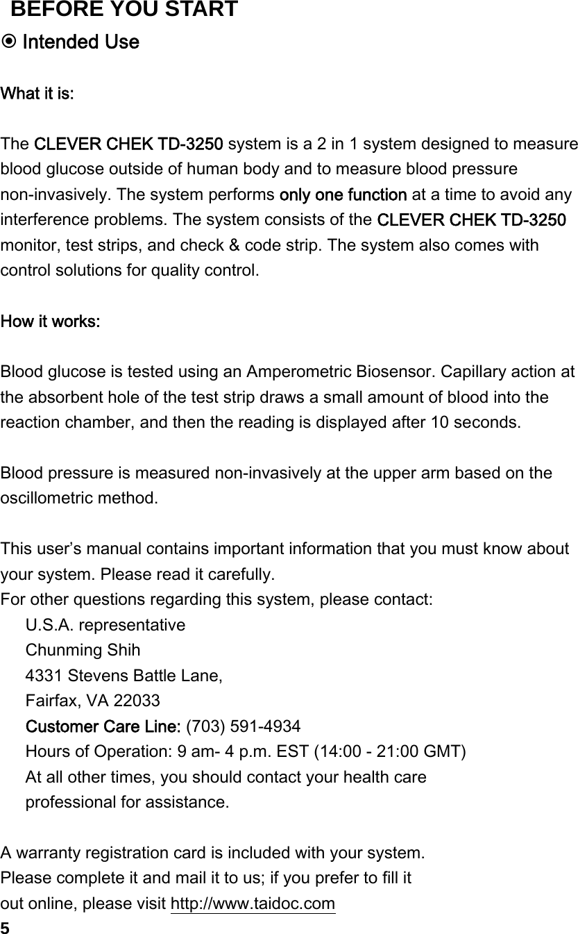  Intended Use  What it is:  The CLEVER CHEK TD-3250 system is a 2 in 1 system designed to measure blood glucose outside of human body and to measure blood pressure non-invasively. The system performs only one function at a time to avoid any interference problems. The system consists of the CLEVER CHEK TD-3250 monitor, test strips, and check &amp; code strip. The system also comes with control solutions for quality control.  How it works:  Blood glucose is tested using an Amperometric Biosensor. Capillary action at the absorbent hole of the test strip draws a small amount of blood into the reaction chamber, and then the reading is displayed after 10 seconds.  Blood pressure is measured non-invasively at the upper arm based on the oscillometric method.    This user&rsquo;s manual contains important information that you must know about your system. Please read it carefully.   For other questions regarding this system, please contact:    U.S.A. representative    Chunming Shih       4331 Stevens Battle Lane,    Fairfax, VA 22033    Customer Care Line: (703) 591-4934    Hours of Operation: 9 am- 4 p.m. EST (14:00 - 21:00 GMT)    At all other times, you should contact your health care      professional for assistance.  A warranty registration card is included with your system.   Please complete it and mail it to us; if you prefer to fill it   out online, please visit http://www.taidoc.com 5 BEFORE YOU START 