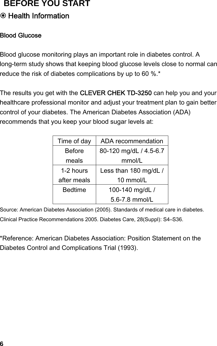  Health Information  Blood Glucose  Blood glucose monitoring plays an important role in diabetes control. A long-term study shows that keeping blood glucose levels close to normal can reduce the risk of diabetes complications by up to 60 %.*  The results you get with the CLEVER CHEK TD-3250 can help you and your healthcare professional monitor and adjust your treatment plan to gain better control of your diabetes. The American Diabetes Association (ADA) recommends that you keep your blood sugar levels at:  Time of day ADA recommendationBefore meals 80-120 mg/dL / 4.5-6.7 mmol/L 1-2 hours after meals Less than 180 mg/dL / 10 mmol/L Bedtime  100-140 mg/dL / 5.6-7.8 mmol/L Source: American Diabetes Association (2005). Standards of medical care in diabetes. Clinical Practice Recommendations 2005. Diabetes Care, 28(Suppl): S4&ndash;S36.  *Reference: American Diabetes Association: Position Statement on the Diabetes Control and Complications Trial (1993).          6 BEFORE YOU START 