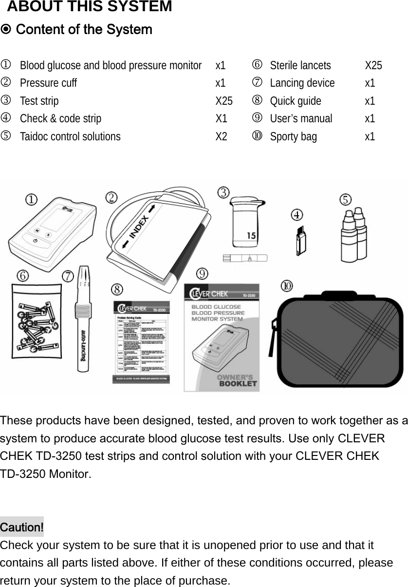  Content of the System  1 Blood glucose and blood pressure monitor  x1  6 Sterile lancets  X25 2 Pressure cuff                 x1  7 Lancing device  x1 3 Test strip                     X25  8 Quick guide  x1 4 Check &amp; code strip  X1  9 User&rsquo;s manual  x1 5 Taidoc control solutions  X2   Sporty bag  x1   These products have been designed, tested, and proven to work together as a system to produce accurate blood glucose test results. Use only CLEVER CHEK TD-3250 test strips and control solution with your CLEVER CHEK TD-3250 Monitor.     Caution! Check your system to be sure that it is unopened prior to use and that it contains all parts listed above. If either of these conditions occurred, please return your system to the place of purchase.   ABOUT THIS SYSTEM 