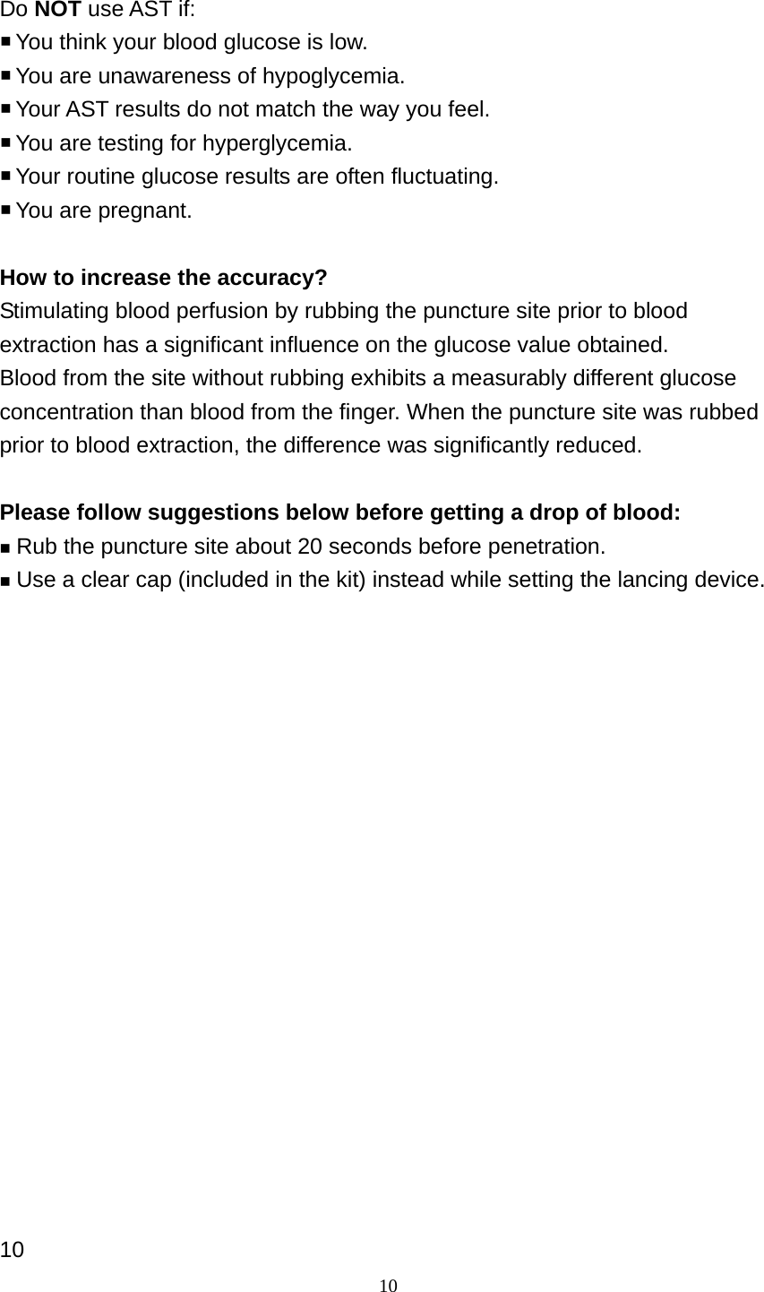 10 Do NOT use AST if:  You think your blood glucose is low.  You are unawareness of hypoglycemia.  Your AST results do not match the way you feel.  You are testing for hyperglycemia.  Your routine glucose results are often fluctuating.  You are pregnant.    How to increase the accuracy? Stimulating blood perfusion by rubbing the puncture site prior to blood extraction has a significant influence on the glucose value obtained.   Blood from the site without rubbing exhibits a measurably different glucose concentration than blood from the finger. When the puncture site was rubbed prior to blood extraction, the difference was significantly reduced.  Please follow suggestions below before getting a drop of blood:  Rub the puncture site about 20 seconds before penetration.  Use a clear cap (included in the kit) instead while setting the lancing device.                    10 