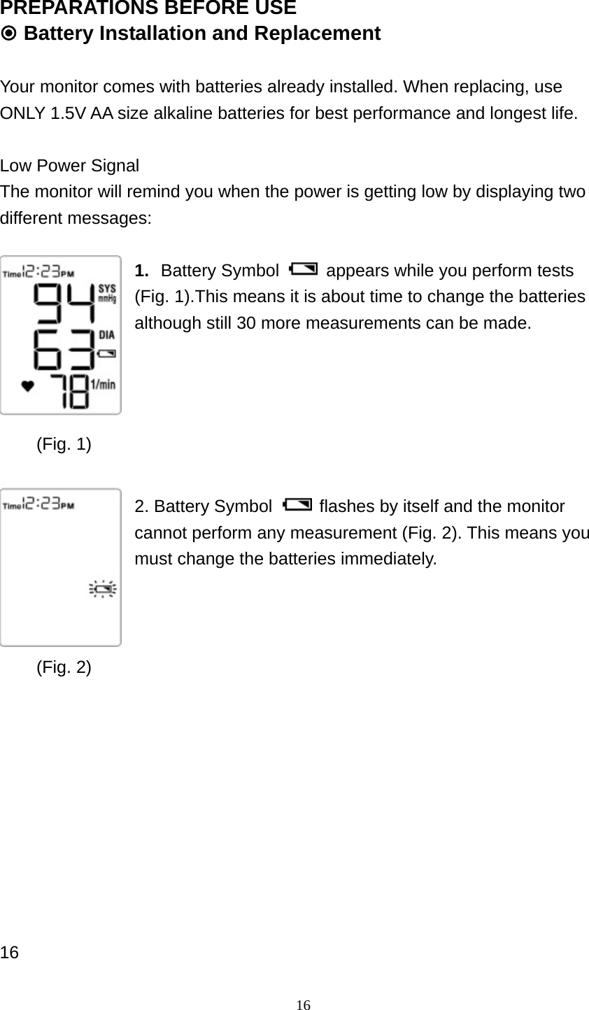 16 PREPARATIONS BEFORE USE  Battery Installation and Replacement  Your monitor comes with batteries already installed. When replacing, use ONLY 1.5V AA size alkaline batteries for best performance and longest life.  Low Power Signal The monitor will remind you when the power is getting low by displaying two different messages:  1.  Battery Symbol    appears while you perform tests (Fig. 1).This means it is about time to change the batteries although still 30 more measurements can be made.       2. Battery Symbol    flashes by itself and the monitor cannot perform any measurement (Fig. 2). This means you must change the batteries immediately.               16  (Fig. 1) (Fig. 2) 