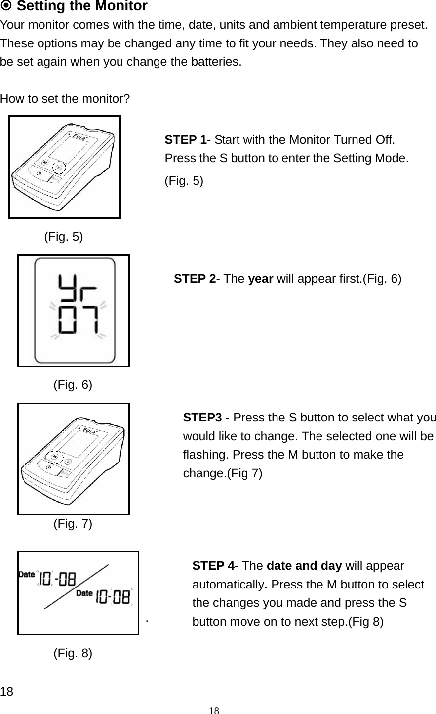 18  Setting the Monitor   Your monitor comes with the time, date, units and ambient temperature preset. These options may be changed any time to fit your needs. They also need to be set again when you change the batteries.  How to set the monitor?                            .     18 STEP 1- Start with the Monitor Turned Off.   Press the S button to enter the Setting Mode. STEP3 - Press the S button to select what you would like to change. The selected one will be flashing. Press the M button to make the change.(Fig 7) STEP 2- The year will appear first.(Fig. 6)  STEP 4- The date and day will appear automatically. Press the M button to select the changes you made and press the S button move on to next step.(Fig 8) (Fig. 5) (Fig. 6) (Fig. 7) (Fig. 8) (Fig. 5)