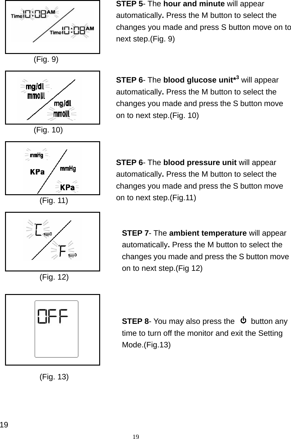 19                                      19 STEP 5- The hour and minute will appear automatically. Press the M button to select the changes you made and press S button move on to next step.(Fig. 9) STEP 6- The blood glucose unit*3 will appear automatically. Press the M button to select the changes you made and press the S button move on to next step.(Fig. 10) STEP 6- The blood pressure unit will appear automatically. Press the M button to select the changes you made and press the S button move on to next step.(Fig.11) STEP 7- The ambient temperature will appear automatically. Press the M button to select the changes you made and press the S button move on to next step.(Fig 12) STEP 8- You may also press the   button any time to turn off the monitor and exit the Setting Mode.(Fig.13) (Fig. 9) (Fig. 10) (Fig. 11) (Fig. 12) (Fig. 13) 