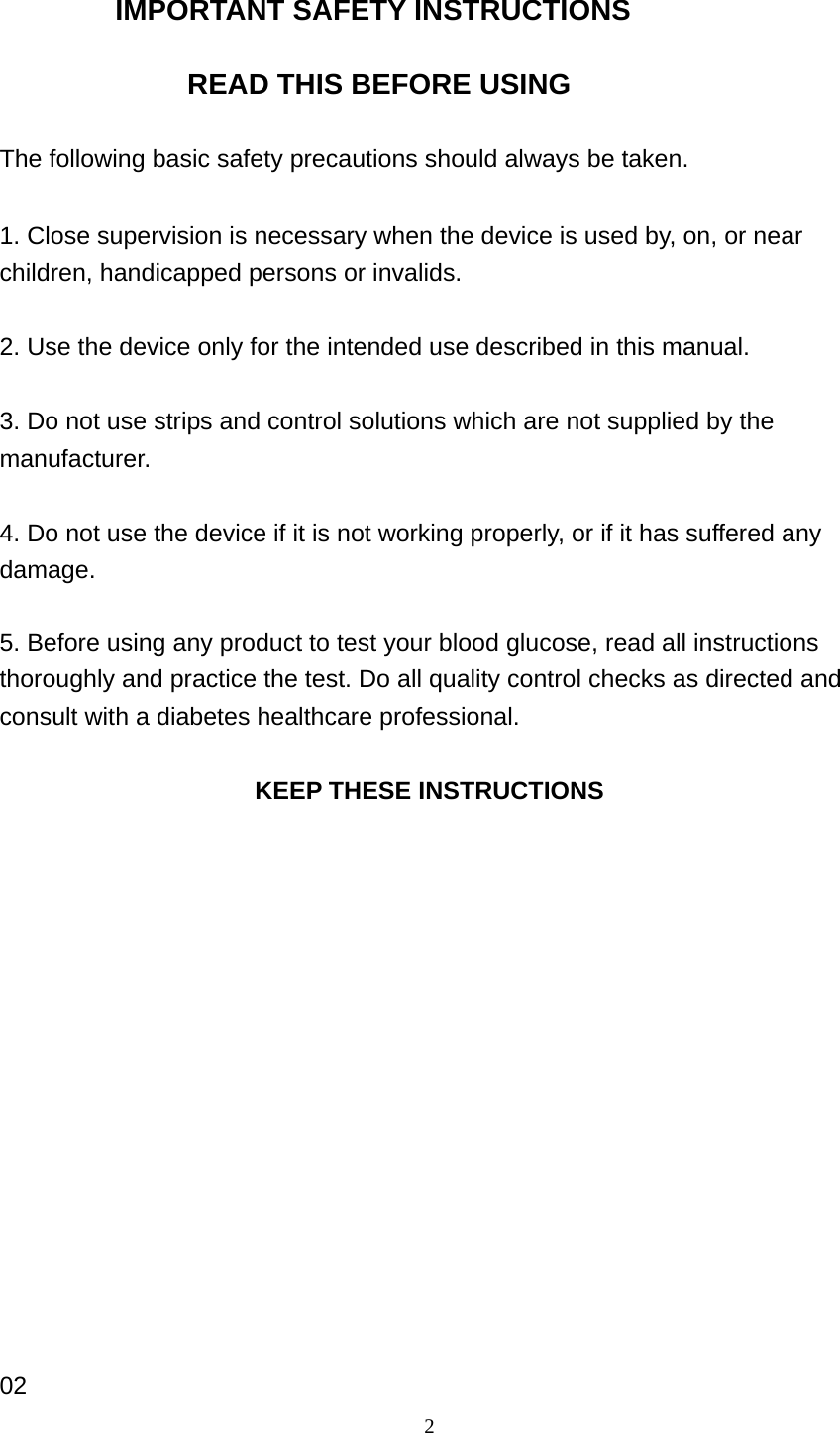 2 IMPORTANT SAFETY INSTRUCTIONS  READ THIS BEFORE USING  The following basic safety precautions should always be taken.  1. Close supervision is necessary when the device is used by, on, or near children, handicapped persons or invalids.  2. Use the device only for the intended use described in this manual.  3. Do not use strips and control solutions which are not supplied by the manufacturer.  4. Do not use the device if it is not working properly, or if it has suffered any damage.  5. Before using any product to test your blood glucose, read all instructions thoroughly and practice the test. Do all quality control checks as directed and consult with a diabetes healthcare professional.  KEEP THESE INSTRUCTIONS                02 