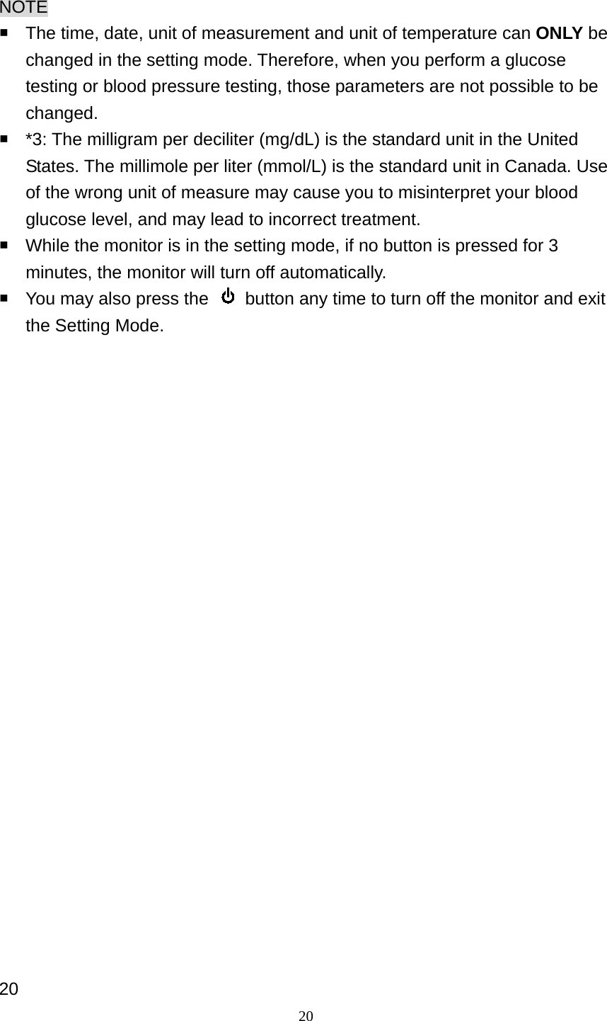 20 NOTE   The time, date, unit of measurement and unit of temperature can ONLY be changed in the setting mode. Therefore, when you perform a glucose testing or blood pressure testing, those parameters are not possible to be changed.   *3: The milligram per deciliter (mg/dL) is the standard unit in the United States. The millimole per liter (mmol/L) is the standard unit in Canada. Use of the wrong unit of measure may cause you to misinterpret your blood glucose level, and may lead to incorrect treatment.   While the monitor is in the setting mode, if no button is pressed for 3 minutes, the monitor will turn off automatically.   You may also press the    button any time to turn off the monitor and exit the Setting Mode.                         20 