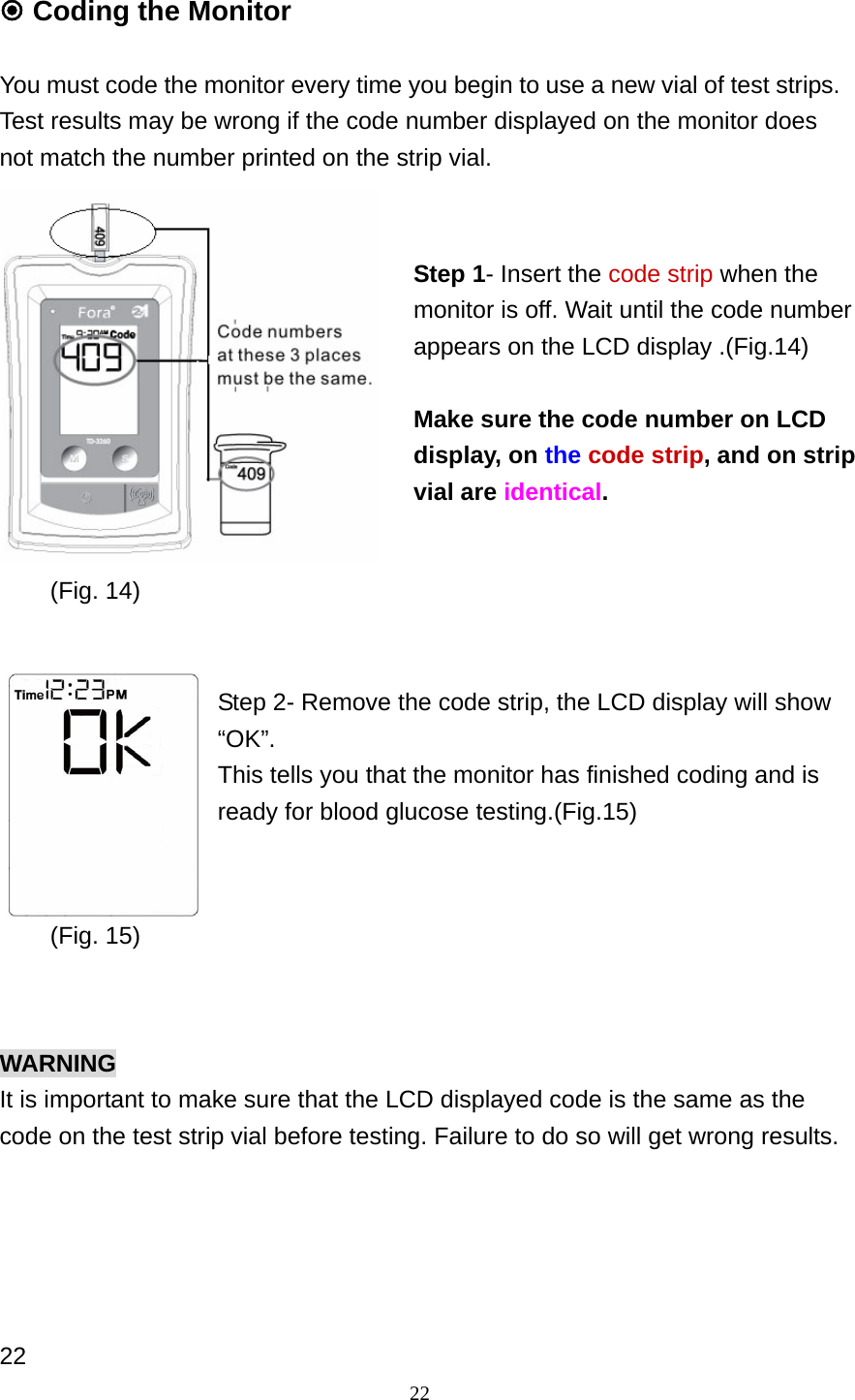 22  Coding the Monitor    You must code the monitor every time you begin to use a new vial of test strips. Test results may be wrong if the code number displayed on the monitor does not match the number printed on the strip vial.               Step 2- Remove the code strip, the LCD display will show &ldquo;OK&rdquo;. This tells you that the monitor has finished coding and is ready for blood glucose testing.(Fig.15)       WARNING It is important to make sure that the LCD displayed code is the same as the code on the test strip vial before testing. Failure to do so will get wrong results.        22 Step 1- Insert the code strip when the monitor is off. Wait until the code number appears on the LCD display .(Fig.14)  Make sure the code number on LCD display, on the code strip, and on strip vial are identical.  (Fig. 14)(Fig. 15)