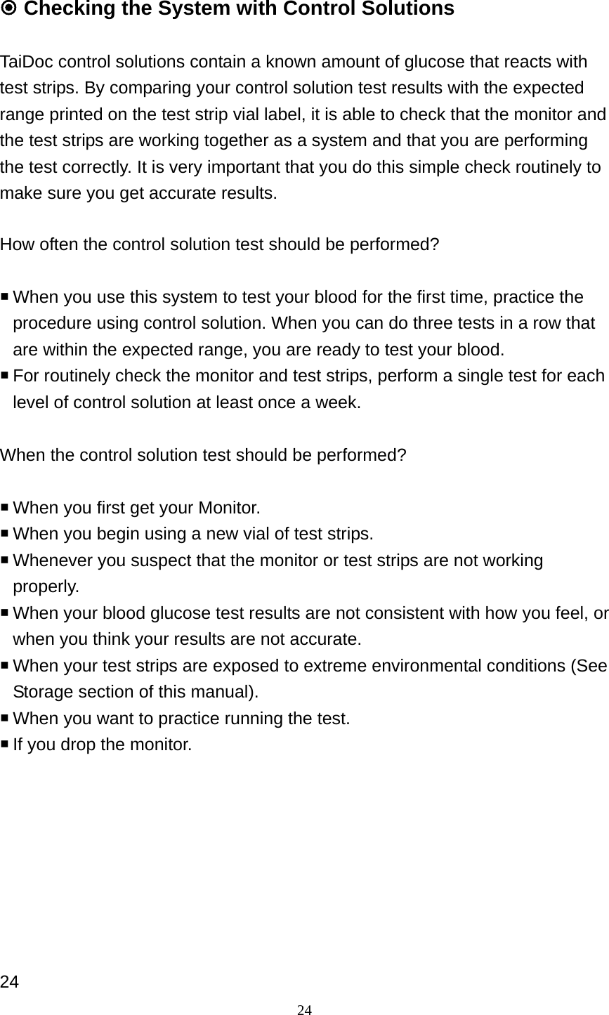 24  Checking the System with Control Solutions  TaiDoc control solutions contain a known amount of glucose that reacts with test strips. By comparing your control solution test results with the expected range printed on the test strip vial label, it is able to check that the monitor and the test strips are working together as a system and that you are performing the test correctly. It is very important that you do this simple check routinely to make sure you get accurate results.    How often the control solution test should be performed?   When you use this system to test your blood for the first time, practice the procedure using control solution. When you can do three tests in a row that are within the expected range, you are ready to test your blood.  For routinely check the monitor and test strips, perform a single test for each level of control solution at least once a week.  When the control solution test should be performed?   When you first get your Monitor.  When you begin using a new vial of test strips.    Whenever you suspect that the monitor or test strips are not working properly.  When your blood glucose test results are not consistent with how you feel, or when you think your results are not accurate.    When your test strips are exposed to extreme environmental conditions (See Storage section of this manual).  When you want to practice running the test.  If you drop the monitor.         24 