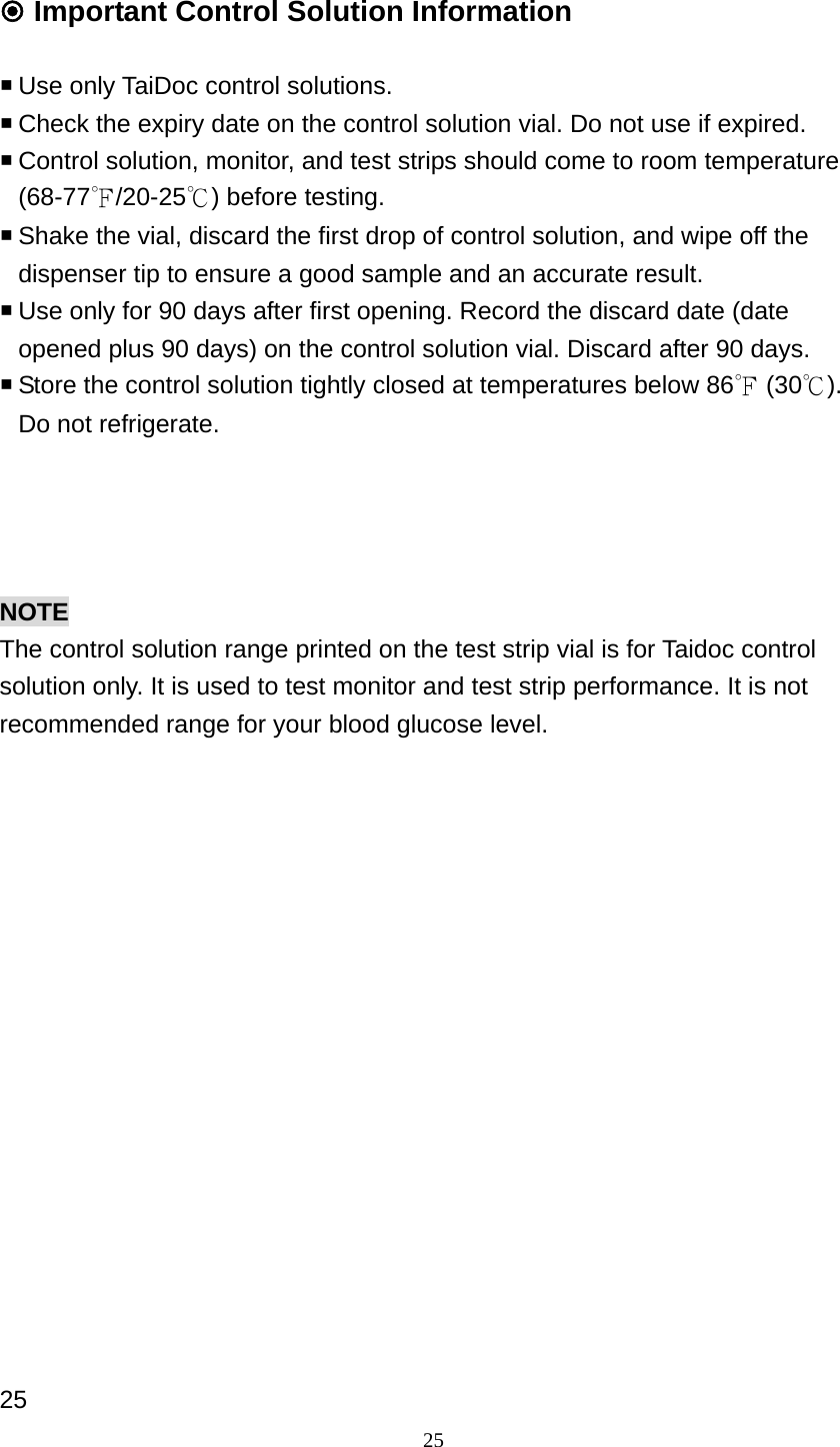 25  Important Control Solution Information     Use only TaiDoc control solutions.  Check the expiry date on the control solution vial. Do not use if expired.  Control solution, monitor, and test strips should come to room temperature (68-77℉/20-25℃) before testing.    Shake the vial, discard the first drop of control solution, and wipe off the dispenser tip to ensure a good sample and an accurate result.  Use only for 90 days after first opening. Record the discard date (date opened plus 90 days) on the control solution vial. Discard after 90 days.  Store the control solution tightly closed at temperatures below 86℉ (30℃). Do not refrigerate.       NOTE The control solution range printed on the test strip vial is for Taidoc control solution only. It is used to test monitor and test strip performance. It is not recommended range for your blood glucose level.                   25 