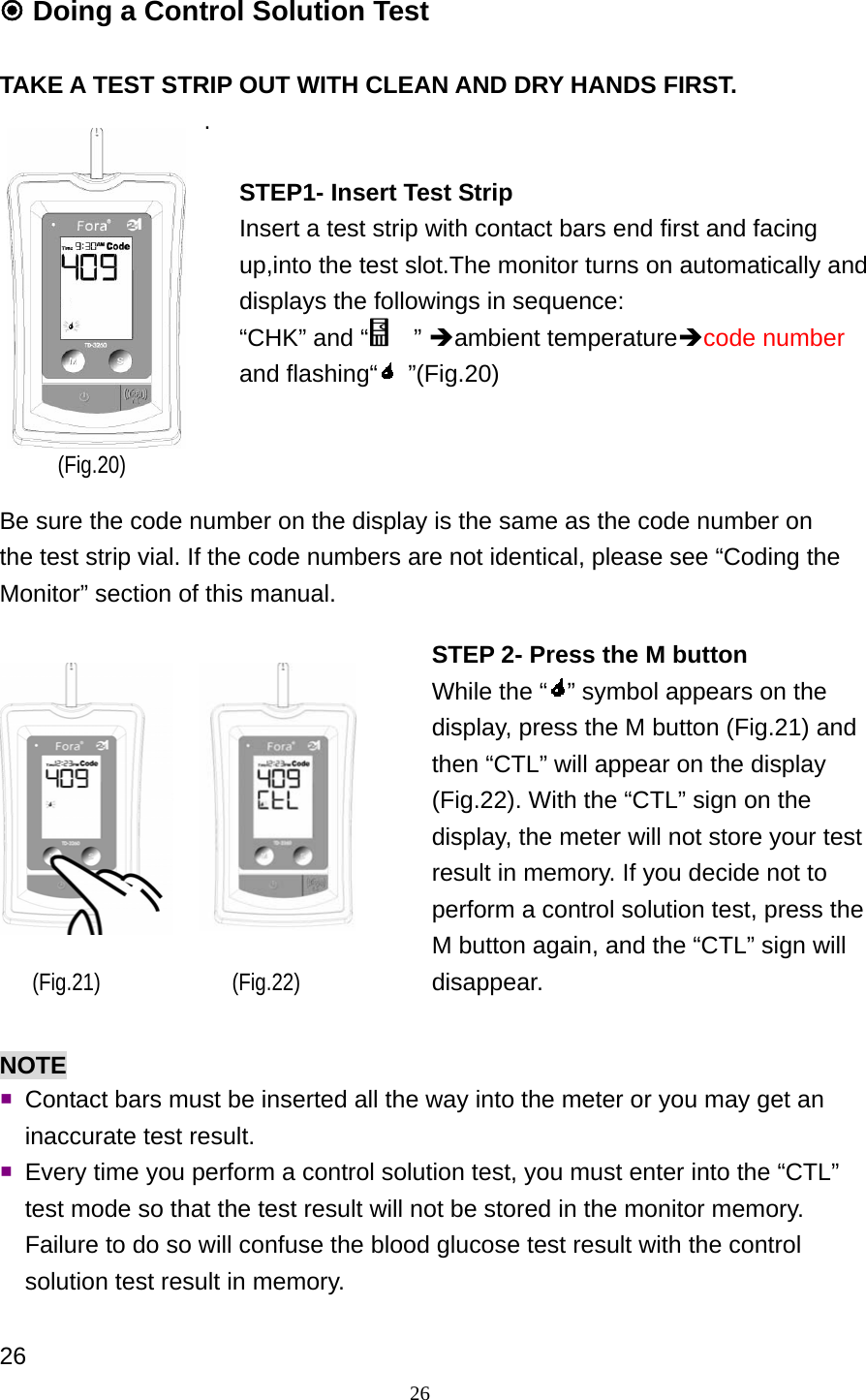 26  Doing a Control Solution Test  TAKE A TEST STRIP OUT WITH CLEAN AND DRY HANDS FIRST. .            Be sure the code number on the display is the same as the code number on the test strip vial. If the code numbers are not identical, please see &ldquo;Coding the Monitor&rdquo; section of this manual.             NOTE  Contact bars must be inserted all the way into the meter or you may get an inaccurate test result.  Every time you perform a control solution test, you must enter into the &ldquo;CTL&rdquo; test mode so that the test result will not be stored in the monitor memory. Failure to do so will confuse the blood glucose test result with the control solution test result in memory.  26 (Fig.20) STEP1- Insert Test Strip Insert a test strip with contact bars end first and facing up,into the test slot.The monitor turns on automatically and displays the followings in sequence: &ldquo;CHK&rdquo; and &ldquo;   &rdquo; &Icirc;ambient temperature&Icirc;code number and flashing&ldquo;  &rdquo;(Fig.20) STEP 2- Press the M button While the &ldquo; &rdquo; symbol appears on the display, press the M button (Fig.21) and then &ldquo;CTL&rdquo; will appear on the display (Fig.22). With the &ldquo;CTL&rdquo; sign on the display, the meter will not store your test result in memory. If you decide not to perform a control solution test, press the M button again, and the &ldquo;CTL&rdquo; sign will disappear. (Fig.22) (Fig.21) 