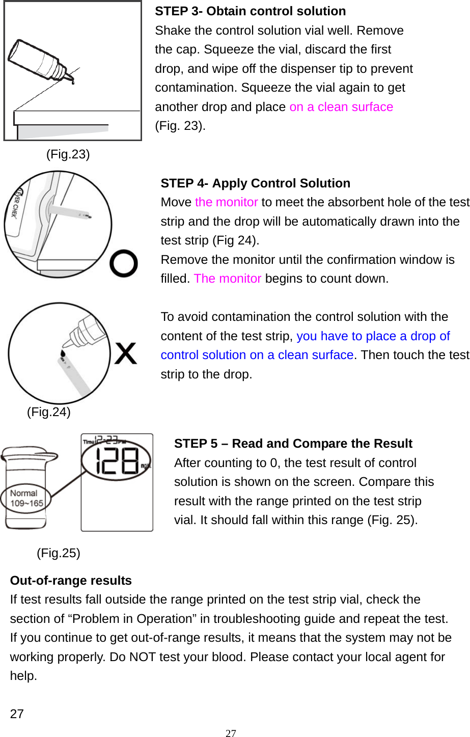 27                                Out-of-range results If test results fall outside the range printed on the test strip vial, check the section of &ldquo;Problem in Operation&rdquo; in troubleshooting guide and repeat the test. If you continue to get out-of-range results, it means that the system may not be working properly. Do NOT test your blood. Please contact your local agent for help.  27 (Fig.24) (Fig.25) STEP 3- Obtain control solution Shake the control solution vial well. Remove the cap. Squeeze the vial, discard the first drop, and wipe off the dispenser tip to prevent contamination. Squeeze the vial again to get another drop and place on a clean surface (Fig. 23).  STEP 4- Apply Control Solution Move the monitor to meet the absorbent hole of the test strip and the drop will be automatically drawn into the test strip (Fig 24). Remove the monitor until the confirmation window is filled. The monitor begins to count down.  To avoid contamination the control solution with the content of the test strip, you have to place a drop of control solution on a clean surface. Then touch the test strip to the drop.   (Fig.23) STEP 5 &ndash; Read and Compare the Result After counting to 0, the test result of control solution is shown on the screen. Compare this result with the range printed on the test strip vial. It should fall within this range (Fig. 25). 