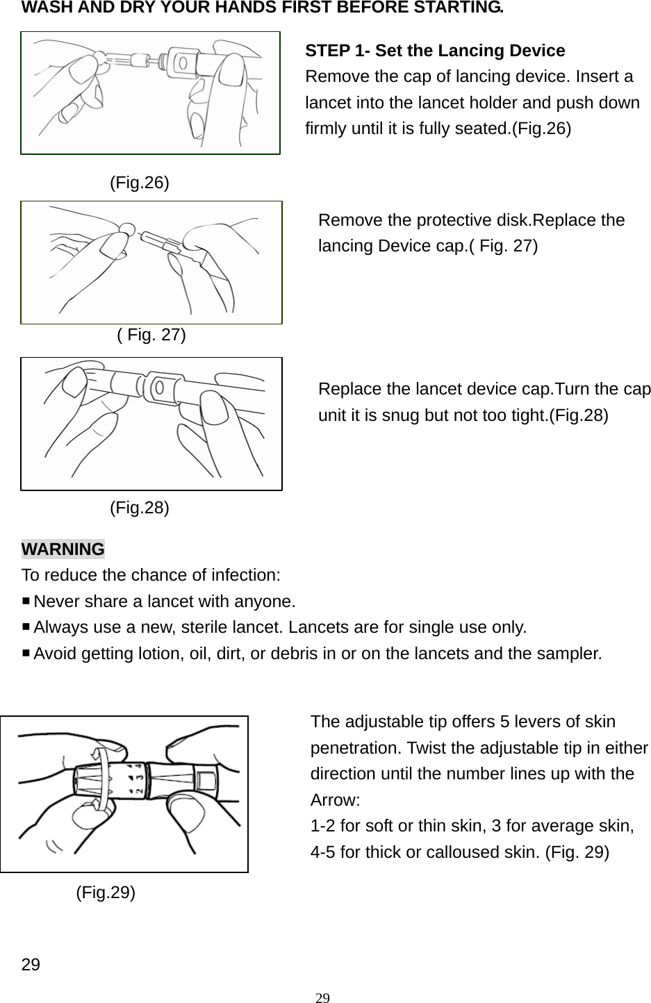 29 WASH AND DRY YOUR HANDS FIRST BEFORE STARTING.             ( Fig. 27)  WARNING To reduce the chance of infection:  Never share a lancet with anyone.    Always use a new, sterile lancet. Lancets are for single use only.  Avoid getting lotion, oil, dirt, or debris in or on the lancets and the sampler.            29 (Fig.26) STEP 1- Set the Lancing Device Remove the cap of lancing device. Insert a lancet into the lancet holder and push down firmly until it is fully seated.(Fig.26) Remove the protective disk.Replace the lancing Device cap.( Fig. 27)   Replace the lancet device cap.Turn the cap unit it is snug but not too tight.(Fig.28)   (Fig.28) The adjustable tip offers 5 levers of skin penetration. Twist the adjustable tip in either   direction until the number lines up with the Arrow:  1-2 for soft or thin skin, 3 for average skin,   4-5 for thick or calloused skin. (Fig. 29)  (Fig.29) 