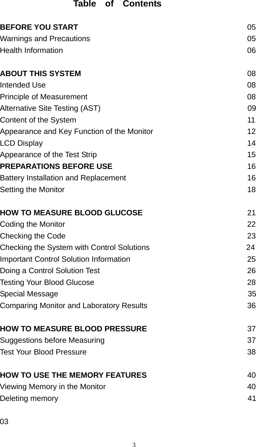 3                    Table  of  Contents  BEFORE YOU START                                            05 Warnings and Precautions                                         05 Health Information                                                06  ABOUT THIS SYSTEM                                         08 Intended Use                                                     08 Principle of Measurement                          08 Alternative Site Testing (AST)                                      09 Content of the System                                             11 Appearance and Key Function of the Monitor               12              LCD Display                            14 Appearance of the Test Strip                           15 PREPARATIONS BEFORE USE                        16 Battery Installation and Replacement                           16 Setting the Monitor                         18  HOW TO MEASURE BLOOD GLUCOSE                        21 Coding the Monitor                                 22 Checking the Code                             23 Checking the System with Control Solutions                         24 Important Control Solution Information                               25 Doing a Control Solution Test                         26 Testing Your Blood Glucose                                    28 Special Message                                                 35 Comparing Monitor and Laboratory Results                        36  HOW TO MEASURE BLOOD PRESSURE                      37 Suggestions before Measuring                                 37 Test Your Blood Pressure                             38  HOW TO USE THE MEMORY FEATURES                      40 Viewing Memory in the Monitor                        40 Deleting memory                                                 41                        03  