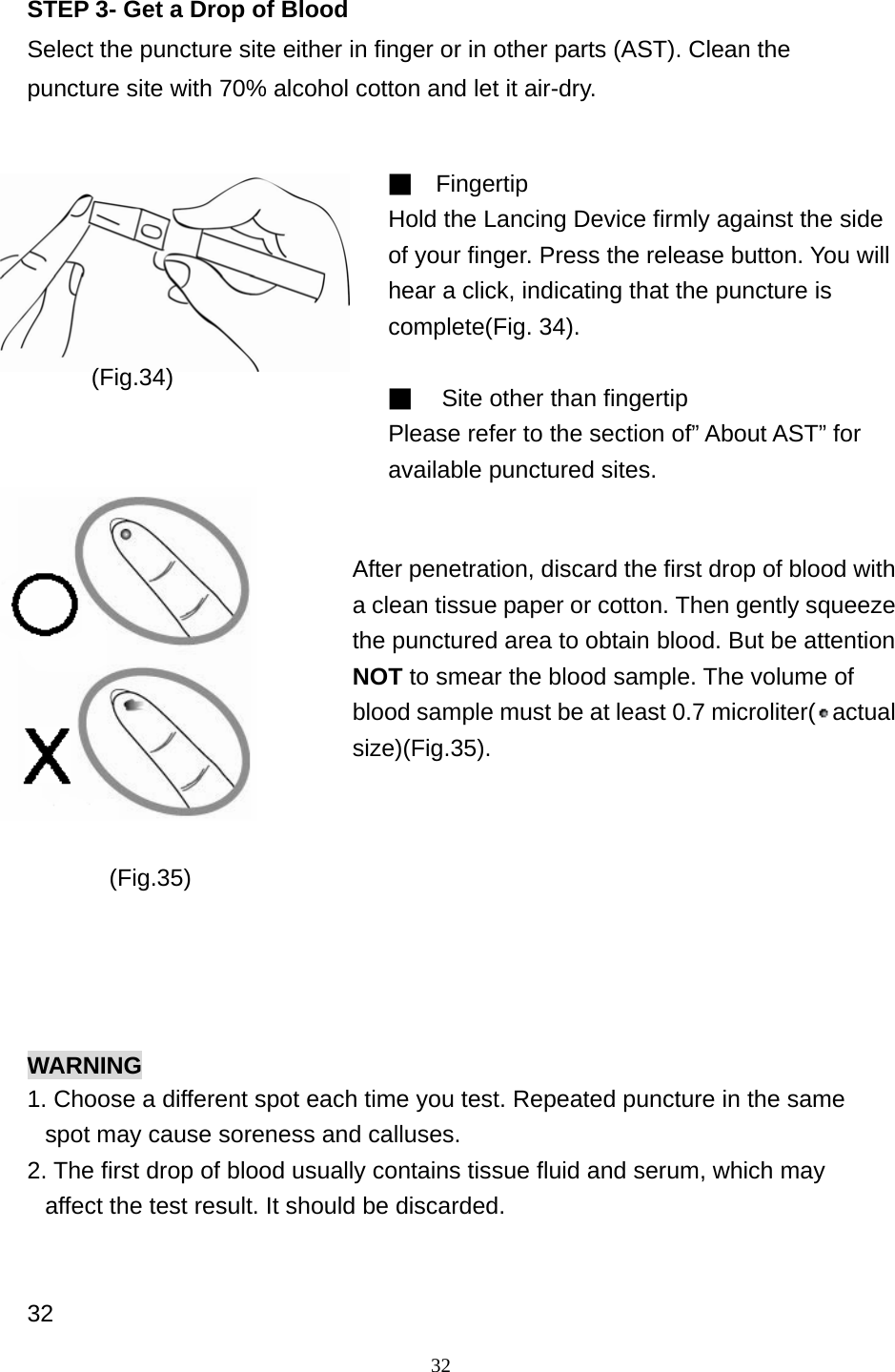 32 STEP 3- Get a Drop of Blood Select the puncture site either in finger or in other parts (AST). Clean the puncture site with 70% alcohol cotton and let it air-dry.                     WARNING 1. Choose a different spot each time you test. Repeated puncture in the same spot may cause soreness and calluses. 2. The first drop of blood usually contains tissue fluid and serum, which may affect the test result. It should be discarded.   32 ■  Fingertip Hold the Lancing Device firmly against the side of your finger. Press the release button. You will hear a click, indicating that the puncture is complete(Fig. 34).    ■  Site other than fingertip Please refer to the section of&rdquo; About AST&rdquo; for available punctured sites.  After penetration, discard the first drop of blood with a clean tissue paper or cotton. Then gently squeeze the punctured area to obtain blood. But be attention NOT to smear the blood sample. The volume of blood sample must be at least 0.7 microliter( actual size)(Fig.35).  (Fig.34) (Fig.35) 