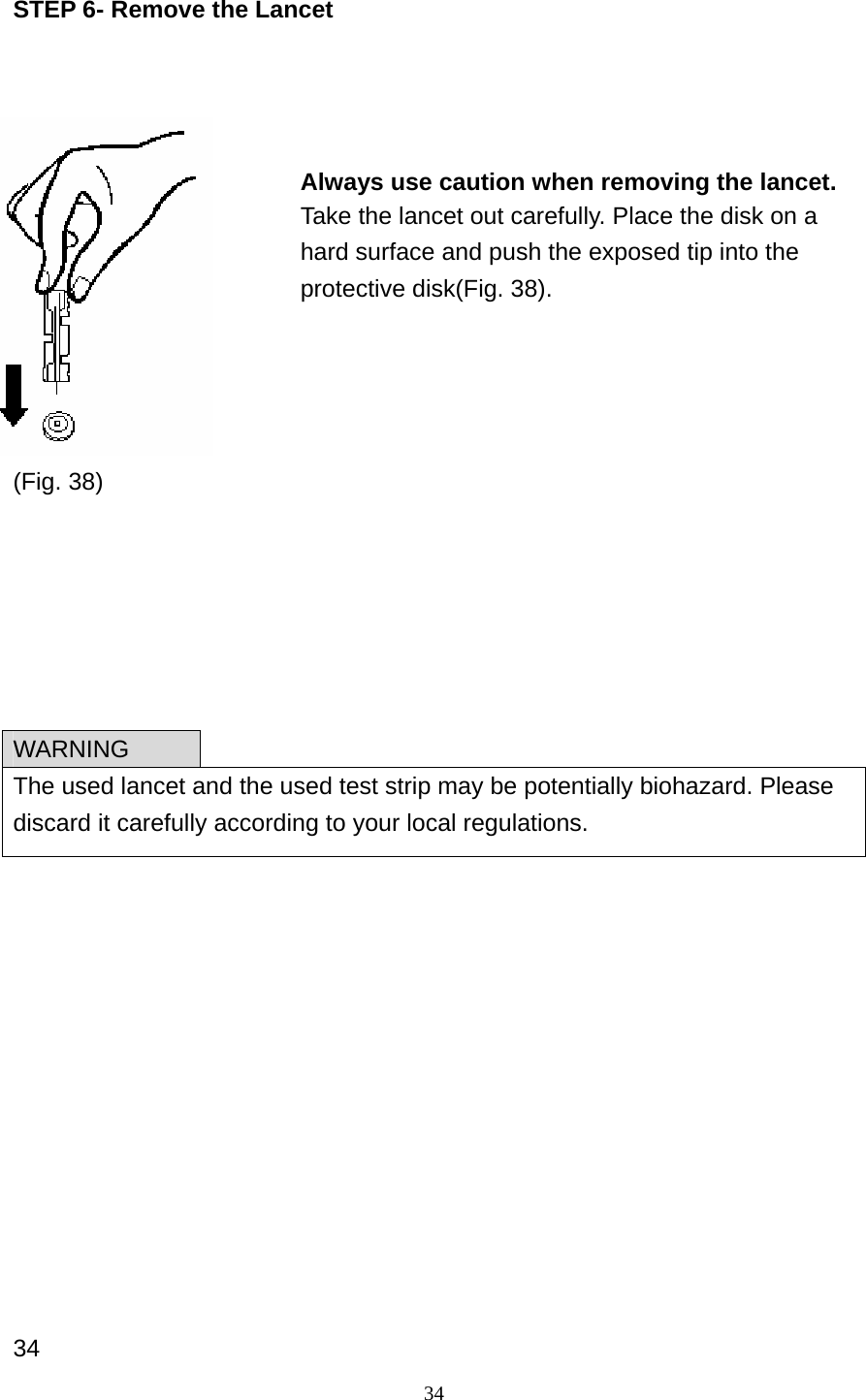 34 STEP 6- Remove the Lancet             (Fig. 38)                    34 WARNING The used lancet and the used test strip may be potentially biohazard. Please discard it carefully according to your local regulations. Always use caution when removing the lancet. Take the lancet out carefully. Place the disk on a hard surface and push the exposed tip into the protective disk(Fig. 38).  