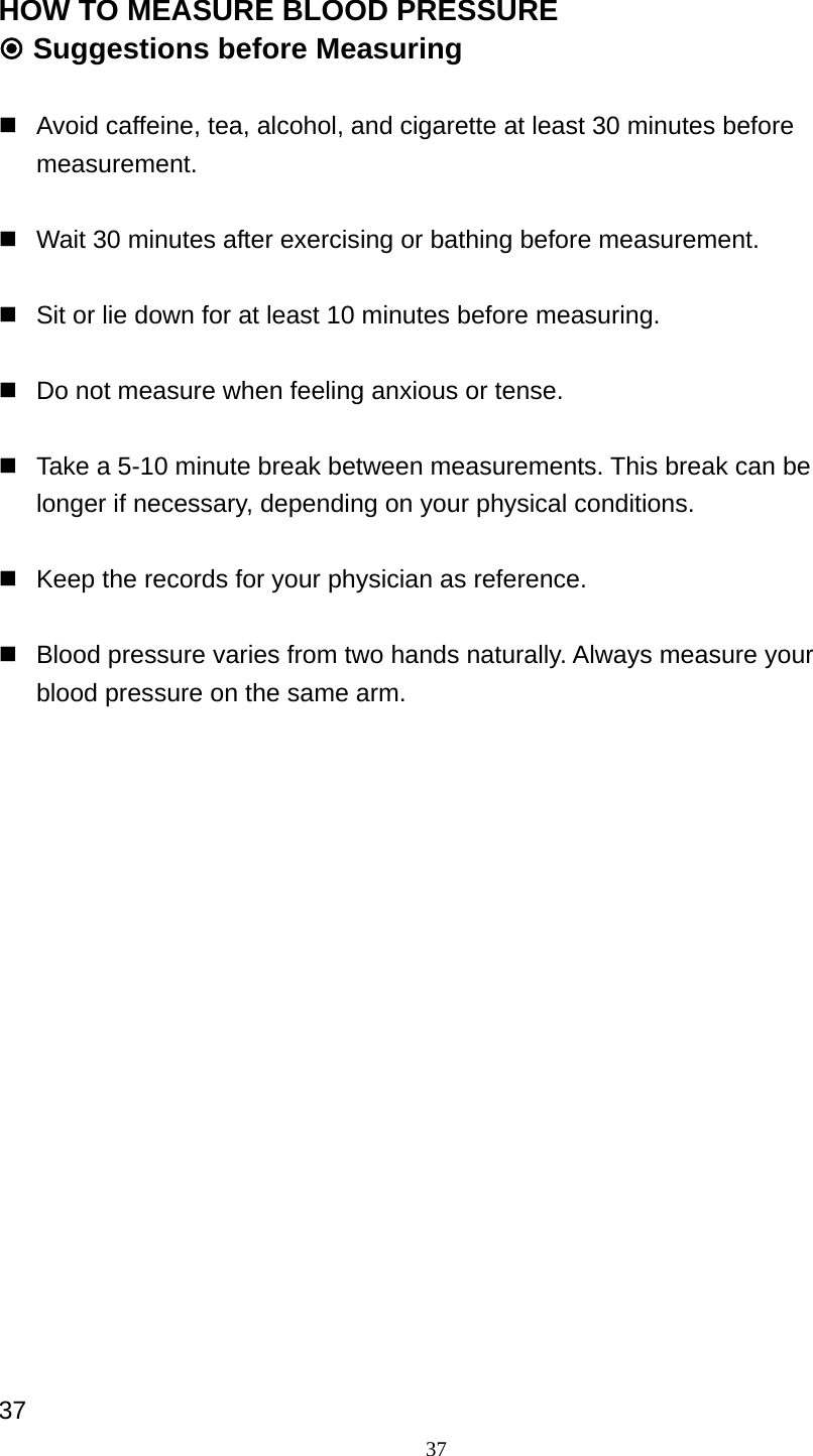 37 HOW TO MEASURE BLOOD PRESSURE  Suggestions before Measuring    Avoid caffeine, tea, alcohol, and cigarette at least 30 minutes before measurement.     Wait 30 minutes after exercising or bathing before measurement.    Sit or lie down for at least 10 minutes before measuring.      Do not measure when feeling anxious or tense.    Take a 5-10 minute break between measurements. This break can be longer if necessary, depending on your physical conditions.    Keep the records for your physician as reference.    Blood pressure varies from two hands naturally. Always measure your blood pressure on the same arm.                   37 