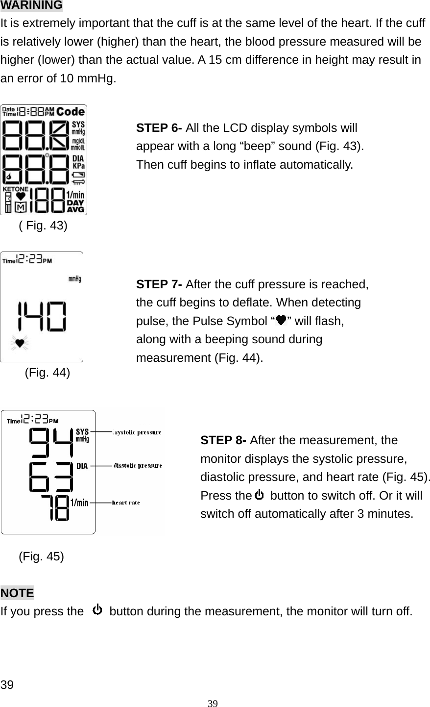 39 WARINING It is extremely important that the cuff is at the same level of the heart. If the cuff is relatively lower (higher) than the heart, the blood pressure measured will be higher (lower) than the actual value. A 15 cm difference in height may result in an error of 10 mmHg.        ( Fig. 43)            (Fig. 44)             (Fig. 45)  NOTE If you press the    button during the measurement, the monitor will turn off.    39 STEP 6- All the LCD display symbols will appear with a long &ldquo;beep&rdquo; sound (Fig. 43). Then cuff begins to inflate automatically. STEP 7- After the cuff pressure is reached, the cuff begins to deflate. When detecting pulse, the Pulse Symbol &ldquo; &rdquo; will flash, along with a beeping sound during measurement (Fig. 44). STEP 8- After the measurement, the monitor displays the systolic pressure, diastolic pressure, and heart rate (Fig. 45). Press the   button to switch off. Or it will switch off automatically after 3 minutes.   