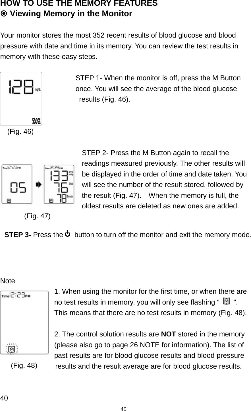 40 HOW TO USE THE MEMORY FEATURES  Viewing Memory in the Monitor  Your monitor stores the most 352 recent results of blood glucose and blood pressure with date and time in its memory. You can review the test results in memory with these easy steps.  STEP 1- When the monitor is off, press the M Button once. You will see the average of the blood glucose   results (Fig. 46).     (Fig. 46)     STEP 2- Press the M Button again to recall the readings measured previously. The other results will be displayed in the order of time and date taken. You will see the number of the result stored, followed by the result (Fig. 47).    When the memory is full, the oldest results are deleted as new ones are added.         Note 1. When using the monitor for the first time, or when there are no test results in memory, you will only see flashing &ldquo;   &rdquo;. This means that there are no test results in memory (Fig. 48).  2. The control solution results are NOT stored in the memory (please also go to page 26 NOTE for information). The list of past results are for blood glucose results and blood pressure     results and the result average are for blood glucose results.     40 (Fig. 48) (Fig. 47) STEP 3- Press the   button to turn off the monitor and exit the memory mode.    