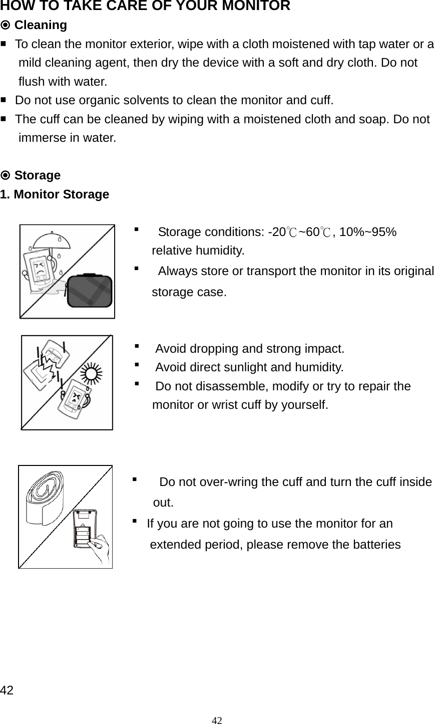 42 HOW TO TAKE CARE OF YOUR MONITOR  Cleaning    To clean the monitor exterior, wipe with a cloth moistened with tap water or a    mild cleaning agent, then dry the device with a soft and dry cloth. Do not   flush with water.    Do not use organic solvents to clean the monitor and cuff.    The cuff can be cleaned by wiping with a moistened cloth and soap. Do not   immerse in water.   Storage 1. Monitor Storage     Storage conditions: -20℃~60℃, 10%~95% relative humidity.    Always store or transport the monitor in its original storage case.      Avoid dropping and strong impact.    Avoid direct sunlight and humidity.      Do not disassemble, modify or try to repair the monitor or wrist cuff by yourself.     Do not over-wring the cuff and turn the cuff inside   out.  If you are not going to use the monitor for an extended period, please remove the batteries       42 