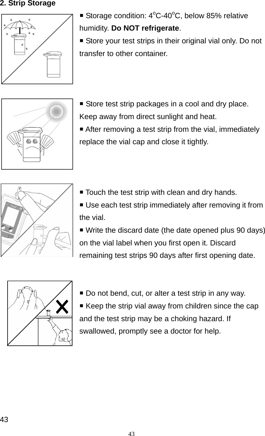 43 2. Strip Storage  Storage condition: 4oC-40oC, below 85% relative humidity. Do NOT refrigerate.  Store your test strips in their original vial only. Do not transfer to other container.     Store test strip packages in a cool and dry place. Keep away from direct sunlight and heat.    After removing a test strip from the vial, immediately replace the vial cap and close it tightly.     Touch the test strip with clean and dry hands.  Use each test strip immediately after removing it from the vial.  Write the discard date (the date opened plus 90 days) on the vial label when you first open it. Discard remaining test strips 90 days after first opening date.    Do not bend, cut, or alter a test strip in any way.    Keep the strip vial away from children since the cap and the test strip may be a choking hazard. If swallowed, promptly see a doctor for help.       43 