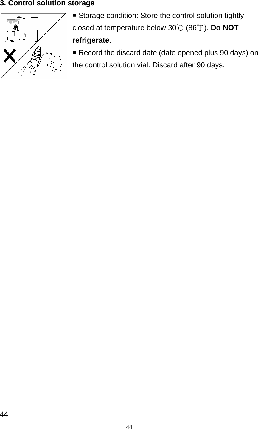 44 3. Control solution storage  Storage condition: Store the control solution tightly closed at temperature below 30℃ (86 ). ℉Do NOT refrigerate.  Record the discard date (date opened plus 90 days) on the control solution vial. Discard after 90 days.                               44 