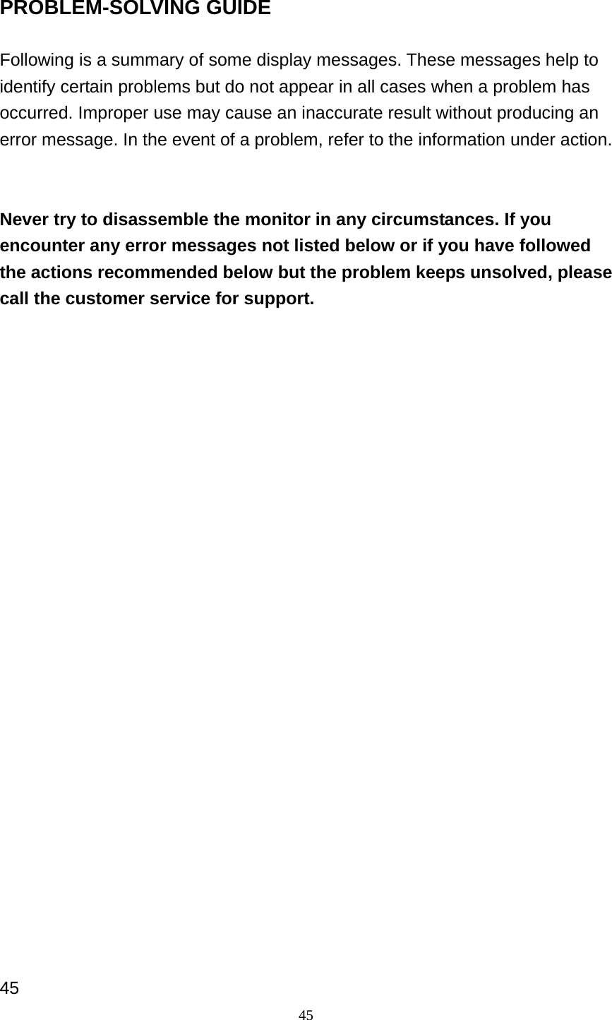 45 PROBLEM-SOLVING GUIDE  Following is a summary of some display messages. These messages help to identify certain problems but do not appear in all cases when a problem has occurred. Improper use may cause an inaccurate result without producing an error message. In the event of a problem, refer to the information under action.     Never try to disassemble the monitor in any circumstances. If you encounter any error messages not listed below or if you have followed the actions recommended below but the problem keeps unsolved, please call the customer service for support.                          45 