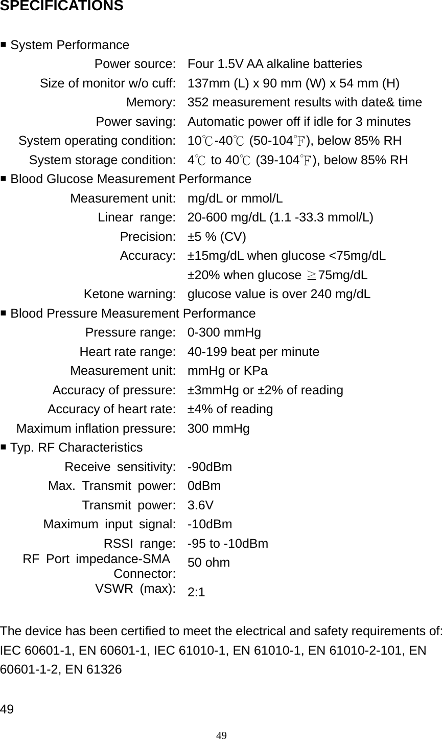49 SPECIFICATIONS   System Performance Power source: Four 1.5V AA alkaline batteries Size of monitor w/o cuff: 137mm (L) x 90 mm (W) x 54 mm (H) Memory: 352 measurement results with date&amp; time Power saving: Automatic power off if idle for 3 minutes System operating condition: 10℃-40  (50℃-104℉), below 85% RH System storage condition: 4  to 40  (39℃℃-104℉), below 85% RH  Blood Glucose Measurement Performance Measurement unit: mg/dL or mmol/L Linear  range: 20-600 mg/dL (1.1 -33.3 mmol/L) Precision: &plusmn;5 % (CV) Accuracy: &plusmn;15mg/dL when glucose <75mg/dL &plusmn;20% when glucose  75mg/dL≧ Ketone warning: glucose value is over 240 mg/dL  Blood Pressure Measurement Performance Pressure range: 0-300 mmHg Heart rate range: 40-199 beat per minute Measurement unit: mmHg or KPa Accuracy of pressure: &plusmn;3mmHg or &plusmn;2% of reading Accuracy of heart rate: &plusmn;4% of reading Maximum inflation pressure: 300 mmHg  Typ. RF Characteristics Receive sensitivity: -90dBm Max. Transmit power: 0dBm Transmit power: 3.6V Maximum input signal: -10dBm RSSI  range: -95 to -10dBm RF Port impedance-SMA Connector: 50 ohm VSWR (max): 2:1  The device has been certified to meet the electrical and safety requirements of: IEC 60601-1, EN 60601-1, IEC 61010-1, EN 61010-1, EN 61010-2-101, EN 60601-1-2, EN 61326  49 