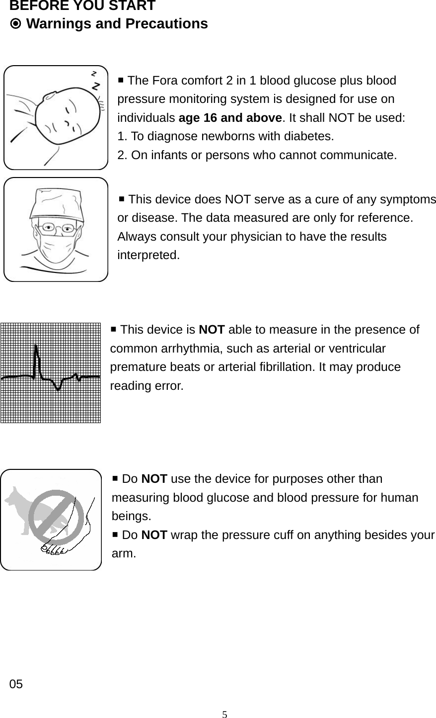 5 BEFORE YOU START  Warnings and Precautions    The Fora comfort 2 in 1 blood glucose plus blood pressure monitoring system is designed for use on individuals age 16 and above. It shall NOT be used: 1. To diagnose newborns with diabetes. 2. On infants or persons who cannot communicate.   This device does NOT serve as a cure of any symptoms or disease. The data measured are only for reference. Always consult your physician to have the results interpreted.                            This device is NOT able to measure in the presence of common arrhythmia, such as arterial or ventricular premature beats or arterial fibrillation. It may produce reading error.         Do NOT use the device for purposes other than measuring blood glucose and blood pressure for human beings.  Do NOT wrap the pressure cuff on anything besides your arm.             05 