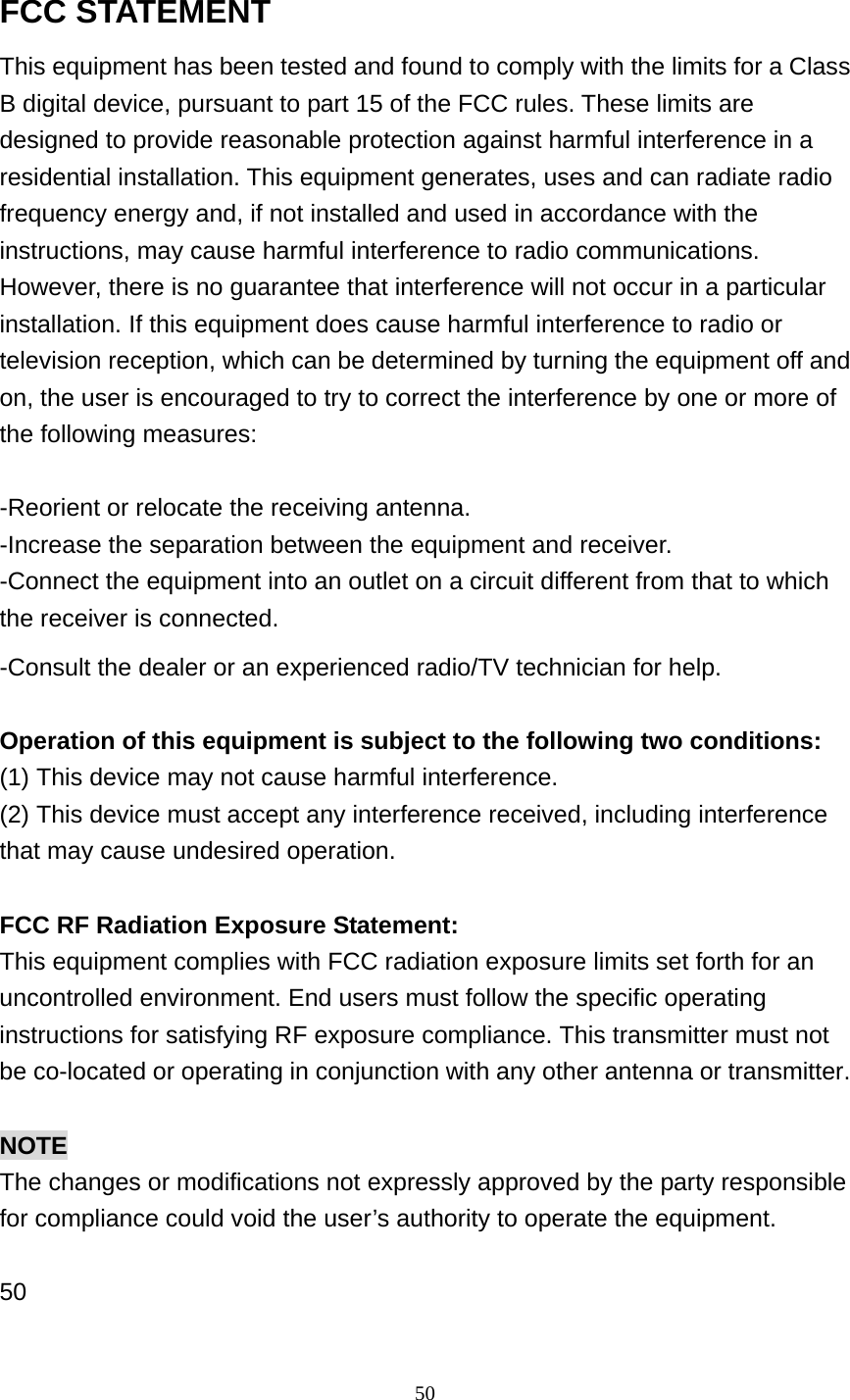 50 FCC STATEMENT This equipment has been tested and found to comply with the limits for a Class B digital device, pursuant to part 15 of the FCC rules. These limits are designed to provide reasonable protection against harmful interference in a residential installation. This equipment generates, uses and can radiate radio frequency energy and, if not installed and used in accordance with the instructions, may cause harmful interference to radio communications. However, there is no guarantee that interference will not occur in a particular installation. If this equipment does cause harmful interference to radio or television reception, which can be determined by turning the equipment off and on, the user is encouraged to try to correct the interference by one or more of the following measures:  -Reorient or relocate the receiving antenna. -Increase the separation between the equipment and receiver. -Connect the equipment into an outlet on a circuit different from that to which the receiver is connected. -Consult the dealer or an experienced radio/TV technician for help.  Operation of this equipment is subject to the following two conditions:   (1) This device may not cause harmful interference. (2) This device must accept any interference received, including interference that may cause undesired operation.  FCC RF Radiation Exposure Statement: This equipment complies with FCC radiation exposure limits set forth for an uncontrolled environment. End users must follow the specific operating instructions for satisfying RF exposure compliance. This transmitter must not be co-located or operating in conjunction with any other antenna or transmitter.  NOTE The changes or modifications not expressly approved by the party responsible for compliance could void the user&rsquo;s authority to operate the equipment.  50  