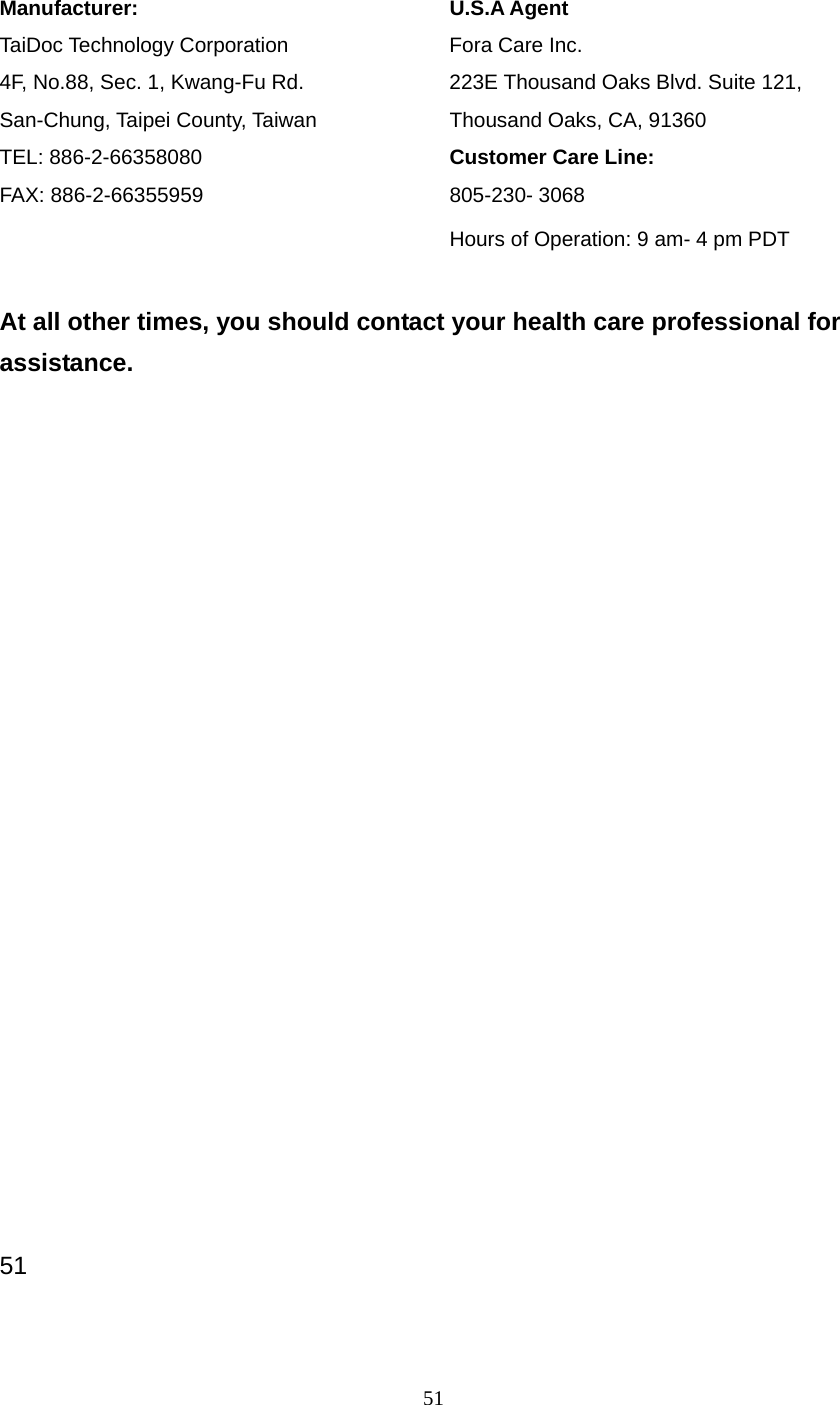 51  Manufacturer:       U.S.A Agent TaiDoc Technology Corporation    Fora Care Inc. 4F, No.88, Sec. 1, Kwang-Fu Rd.      223E Thousand Oaks Blvd. Suite 121, San-Chung, Taipei County, Taiwan         Thousand Oaks, CA, 91360 TEL: 886-2-66358080     Customer Care Line: FAX: 886-2-66355959     805-230- 3068          Hours of Operation: 9 am- 4 pm PDT  At all other times, you should contact your health care professional for assistance.                        51 