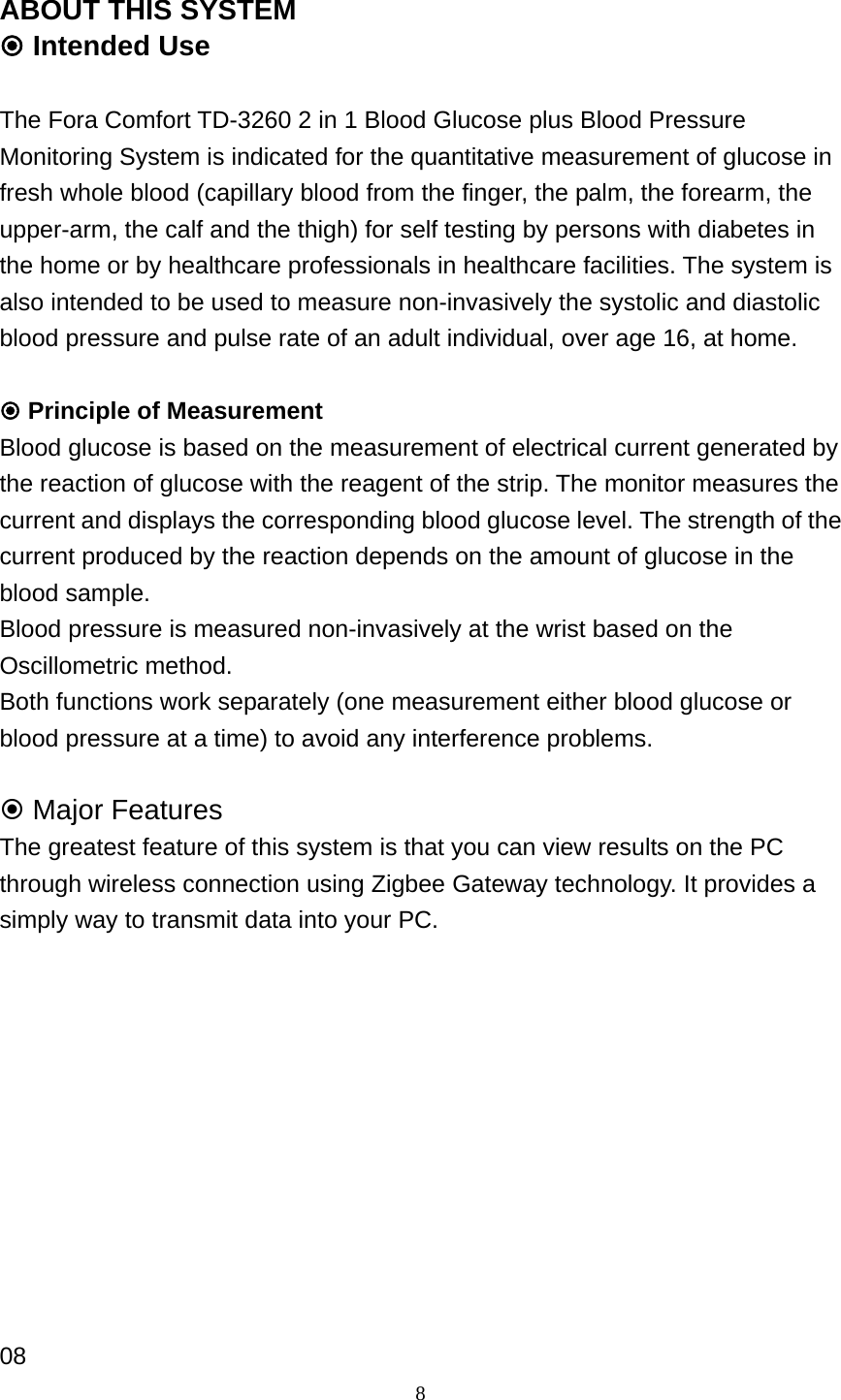 8 ABOUT THIS SYSTEM  Intended Use  The Fora Comfort TD-3260 2 in 1 Blood Glucose plus Blood Pressure Monitoring System is indicated for the quantitative measurement of glucose in fresh whole blood (capillary blood from the finger, the palm, the forearm, the upper-arm, the calf and the thigh) for self testing by persons with diabetes in the home or by healthcare professionals in healthcare facilities. The system is also intended to be used to measure non-invasively the systolic and diastolic blood pressure and pulse rate of an adult individual, over age 16, at home.   Principle of Measurement Blood glucose is based on the measurement of electrical current generated by the reaction of glucose with the reagent of the strip. The monitor measures the current and displays the corresponding blood glucose level. The strength of the current produced by the reaction depends on the amount of glucose in the blood sample. Blood pressure is measured non-invasively at the wrist based on the Oscillometric method.   Both functions work separately (one measurement either blood glucose or blood pressure at a time) to avoid any interference problems.   Major Features The greatest feature of this system is that you can view results on the PC through wireless connection using Zigbee Gateway technology. It provides a simply way to transmit data into your PC.            08 