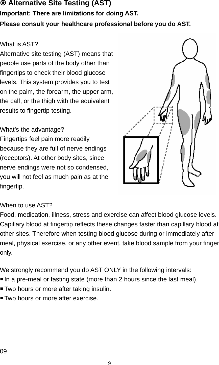 9  Alternative Site Testing (AST) Important: There are limitations for doing AST.   Please consult your healthcare professional before you do AST.  What is AST? Alternative site testing (AST) means that people use parts of the body other than fingertips to check their blood glucose levels. This system provides you to test on the palm, the forearm, the upper arm, the calf, or the thigh with the equivalent results to fingertip testing.    What&rsquo;s the advantage? Fingertips feel pain more readily because they are full of nerve endings (receptors). At other body sites, since nerve endings were not so condensed, you will not feel as much pain as at the fingertip.   When to use AST? Food, medication, illness, stress and exercise can affect blood glucose levels. Capillary blood at fingertip reflects these changes faster than capillary blood at other sites. Therefore when testing blood glucose during or immediately after meal, physical exercise, or any other event, take blood sample from your finger only.   We strongly recommend you do AST ONLY in the following intervals:  In a pre-meal or fasting state (more than 2 hours since the last meal).    Two hours or more after taking insulin.    Two hours or more after exercise.      09 