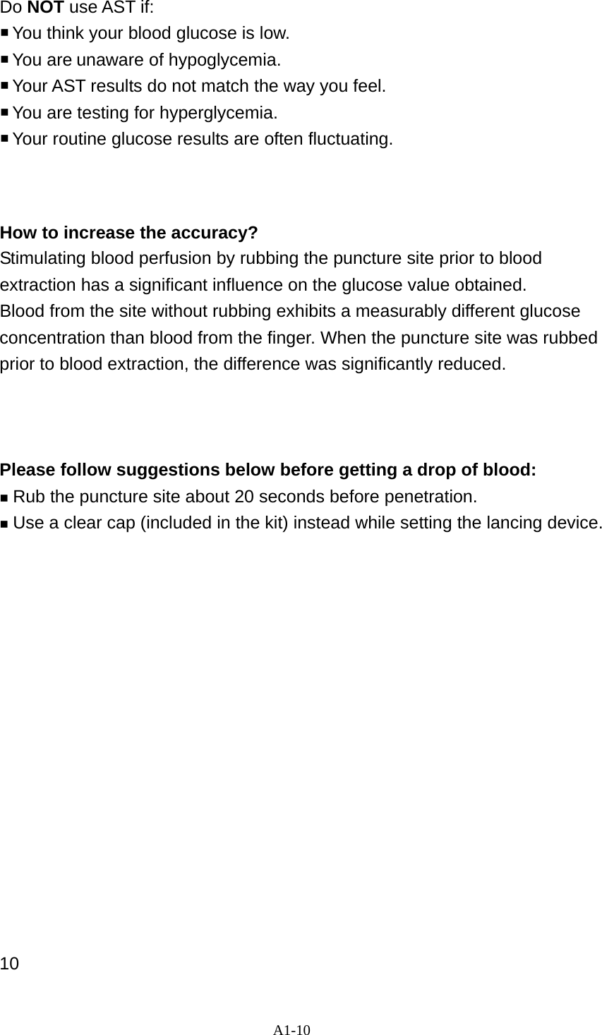 A1-10  Do NOT use AST if:  You think your blood glucose is low.  You  are unaware of hypoglycemia.  Your AST results do not match the way you feel.  You are testing for hyperglycemia.  Your routine glucose results are often fluctuating.    How to increase the accuracy? Stimulating blood perfusion by rubbing the puncture site prior to blood extraction has a significant influence on the glucose value obtained.   Blood from the site without rubbing exhibits a measurably different glucose concentration than blood from the finger. When the puncture site was rubbed prior to blood extraction, the difference was significantly reduced.    Please follow suggestions below before getting a drop of blood:  Rub the puncture site about 20 seconds before penetration.  Use a clear cap (included in the kit) instead while setting the lancing device.                 10 