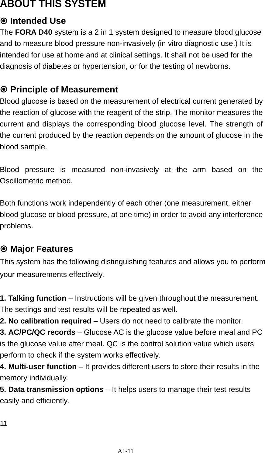 A1-11 ABOUT THIS SYSTEM  Intended Use The FORA D40 system is a 2 in 1 system designed to measure blood glucose and to measure blood pressure non-invasively (in vitro diagnostic use.) It is intended for use at home and at clinical settings. It shall not be used for the diagnosis of diabetes or hypertension, or for the testing of newborns.   Principle of Measurement Blood glucose is based on the measurement of electrical current generated by the reaction of glucose with the reagent of the strip. The monitor measures the current and displays the corresponding blood glucose level. The strength of the current produced by the reaction depends on the amount of glucose in the blood sample.  Blood pressure is measured non-invasively at the arm based on the Oscillometric method.    Both functions work independently of each other (one measurement, either blood glucose or blood pressure, at one time) in order to avoid any interference problems.   Major Features This system has the following distinguishing features and allows you to perform your measurements effectively.  1. Talking function &ndash; Instructions will be given throughout the measurement. The settings and test results will be repeated as well.   2. No calibration required &ndash; Users do not need to calibrate the monitor. 3. AC/PC/QC records &ndash; Glucose AC is the glucose value before meal and PC is the glucose value after meal. QC is the control solution value which users perform to check if the system works effectively. 4. Multi-user function &ndash; It provides different users to store their results in the memory individually.   5. Data transmission options &ndash; It helps users to manage their test results easily and efficiently.    11 
