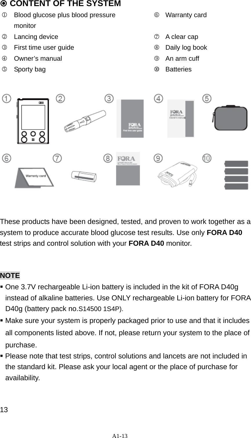A1-13  CONTENT OF THE SYSTEM   1  Blood glucose plus blood pressure monitor           6Warranty card 2  Lancing device                7A clear cap     3  First time user guide          8Daily log book   4 Owner&rsquo;s manual    9An arm cuff   5 Sporty bag    Batteries               These products have been designed, tested, and proven to work together as a system to produce accurate blood glucose test results. Use only FORA D40 test strips and control solution with your FORA D40 monitor.    NOTE  One 3.7V rechargeable Li-ion battery is included in the kit of FORA D40g instead of alkaline batteries. Use ONLY rechargeable Li-ion battery for FORA D40g (battery pack no.S14500 1S4P).  Make sure your system is properly packaged prior to use and that it includes all components listed above. If not, please return your system to the place of purchase.  Please note that test strips, control solutions and lancets are not included in the standard kit. Please ask your local agent or the place of purchase for availability.   13 