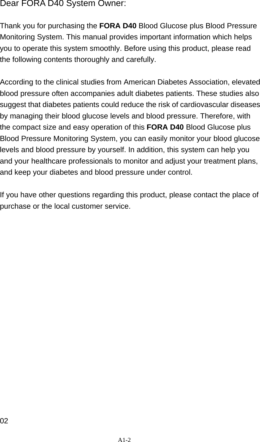 A1-2  Dear FORA D40 System Owner:  Thank you for purchasing the FORA D40 Blood Glucose plus Blood Pressure Monitoring System. This manual provides important information which helps you to operate this system smoothly. Before using this product, please read the following contents thoroughly and carefully.   According to the clinical studies from American Diabetes Association, elevated blood pressure often accompanies adult diabetes patients. These studies also suggest that diabetes patients could reduce the risk of cardiovascular diseases by managing their blood glucose levels and blood pressure. Therefore, with the compact size and easy operation of this FORA D40 Blood Glucose plus Blood Pressure Monitoring System, you can easily monitor your blood glucose levels and blood pressure by yourself. In addition, this system can help you and your healthcare professionals to monitor and adjust your treatment plans, and keep your diabetes and blood pressure under control.    If you have other questions regarding this product, please contact the place of purchase or the local customer service.                   02 