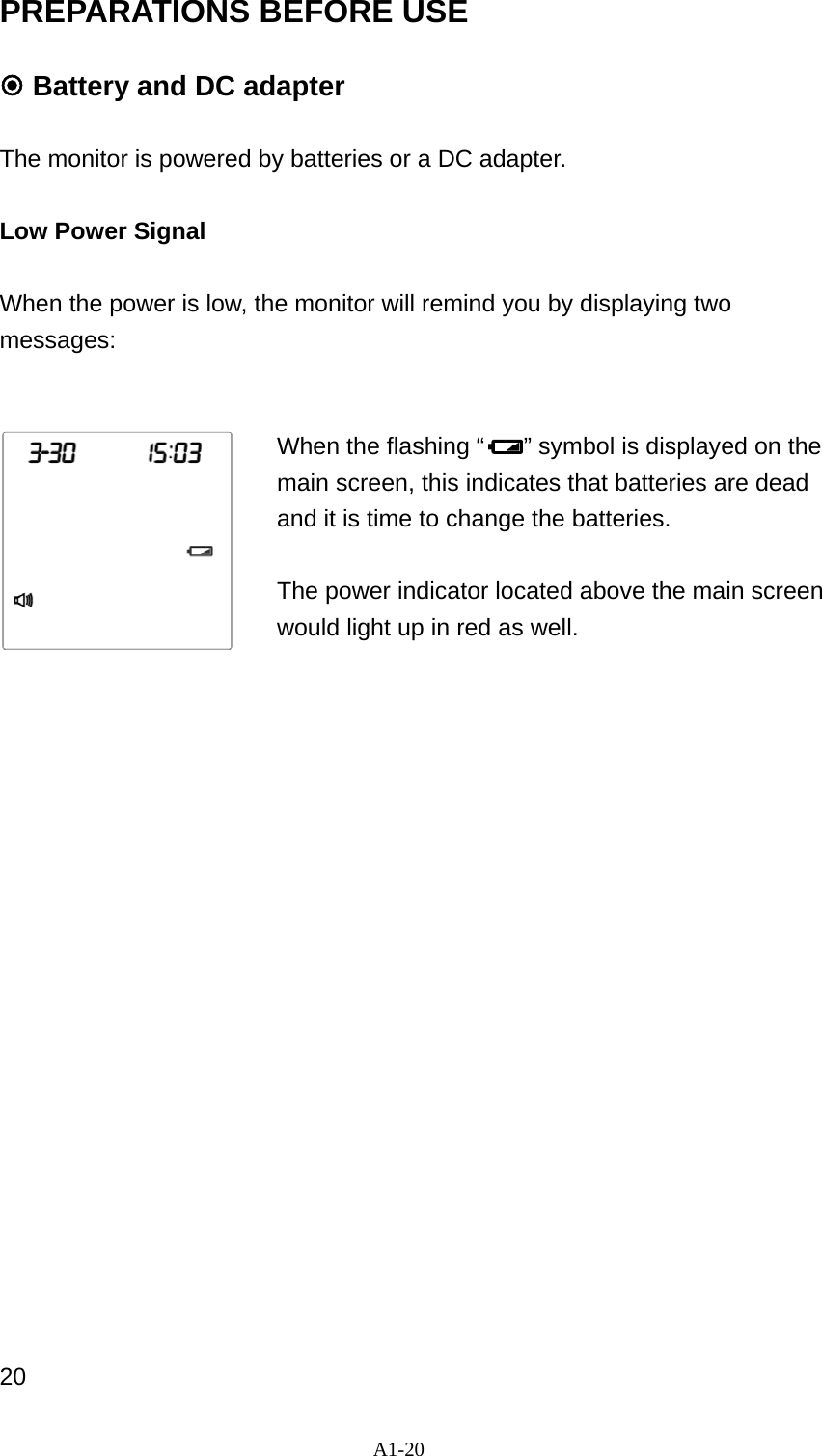 A1-20 PREPARATIONS BEFORE USE   Battery and DC adapter  The monitor is powered by batteries or a DC adapter.  Low Power Signal  When the power is low, the monitor will remind you by displaying two messages:     When the flashing &ldquo; &rdquo; symbol is displayed on the main screen, this indicates that batteries are dead and it is time to change the batteries.    The power indicator located above the main screen would light up in red as well.                         20 