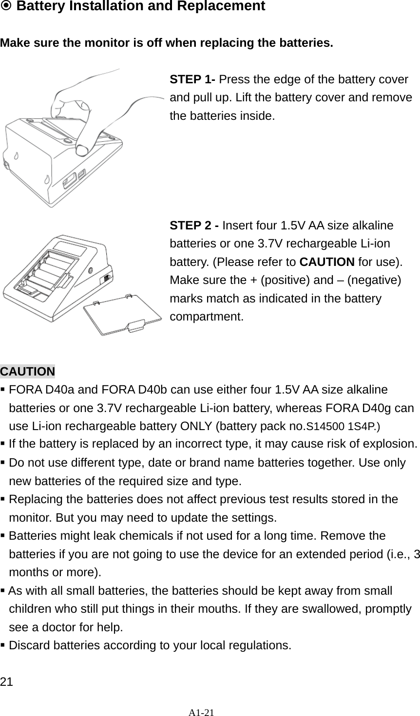 A1-21   Battery Installation and Replacement  Make sure the monitor is off when replacing the batteries.   STEP 1- Press the edge of the battery cover and pull up. Lift the battery cover and remove the batteries inside.       STEP 2 - Insert four 1.5V AA size alkaline batteries or one 3.7V rechargeable Li-ion battery. (Please refer to CAUTION for use). Make sure the + (positive) and &ndash; (negative) marks match as indicated in the battery compartment.   CAUTION   FORA D40a and FORA D40b can use either four 1.5V AA size alkaline batteries or one 3.7V rechargeable Li-ion battery, whereas FORA D40g can use Li-ion rechargeable battery ONLY (battery pack no.S14500 1S4P.)  If the battery is replaced by an incorrect type, it may cause risk of explosion.    Do not use different type, date or brand name batteries together. Use only new batteries of the required size and type.  Replacing the batteries does not affect previous test results stored in the monitor. But you may need to update the settings.  Batteries might leak chemicals if not used for a long time. Remove the batteries if you are not going to use the device for an extended period (i.e., 3 months or more).  As with all small batteries, the batteries should be kept away from small children who still put things in their mouths. If they are swallowed, promptly see a doctor for help.  Discard batteries according to your local regulations.  21 