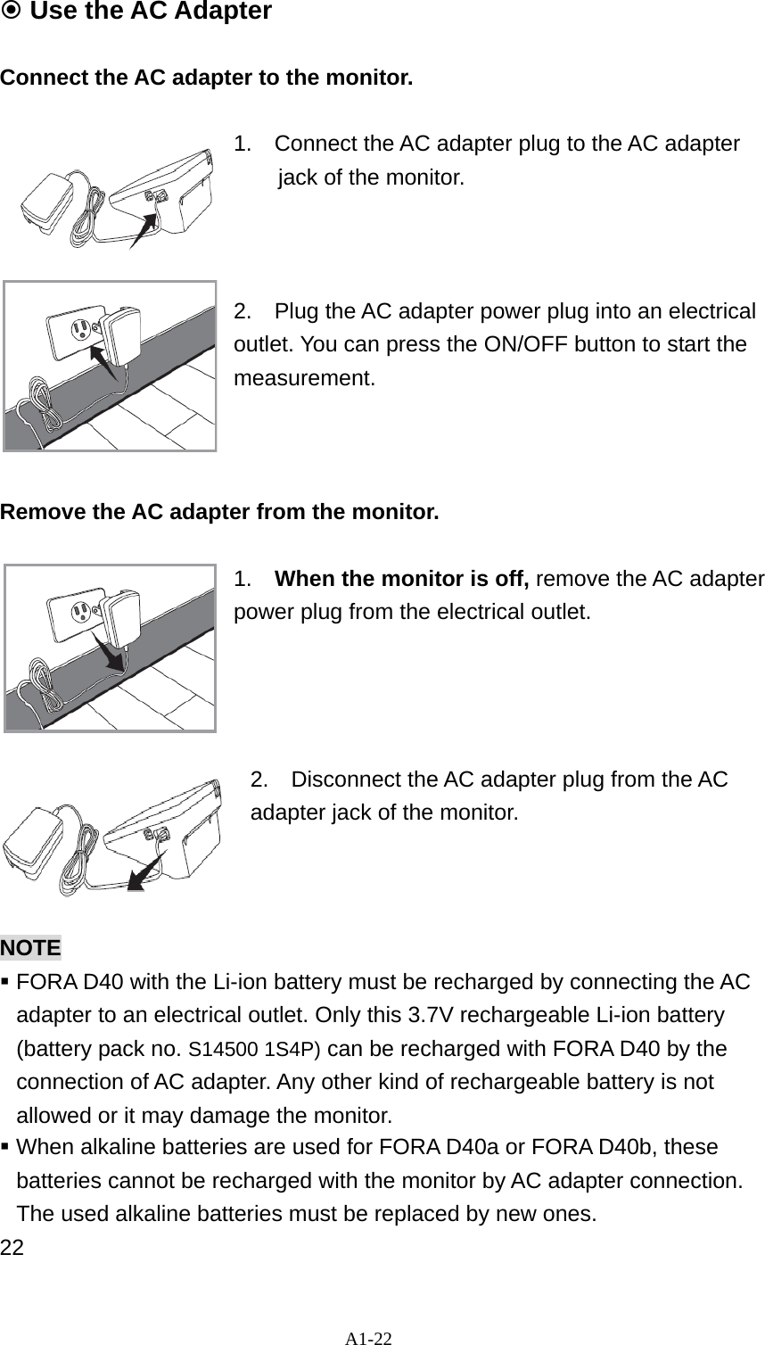 A1-22  Use the AC Adapter  Connect the AC adapter to the monitor.                         1.  Connect the AC adapter plug to the AC adapter jack of the monitor.    2.    Plug the AC adapter power plug into an electrical outlet. You can press the ON/OFF button to start the measurement.    Remove the AC adapter from the monitor.    1.    When the monitor is off, remove the AC adapter power plug from the electrical outlet.     2.    Disconnect the AC adapter plug from the AC adapter jack of the monitor.    NOTE   FORA D40 with the Li-ion battery must be recharged by connecting the AC adapter to an electrical outlet. Only this 3.7V rechargeable Li-ion battery (battery pack no. S14500 1S4P) can be recharged with FORA D40 by the connection of AC adapter. Any other kind of rechargeable battery is not allowed or it may damage the monitor.  When alkaline batteries are used for FORA D40a or FORA D40b, these batteries cannot be recharged with the monitor by AC adapter connection. The used alkaline batteries must be replaced by new ones. 22