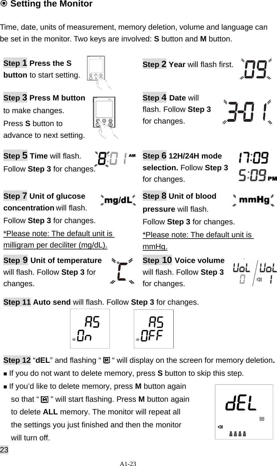 A1-23  Setting the Monitor  Time, date, units of measurement, memory deletion, volume and language can be set in the monitor. Two keys are involved: S button and M button.   Step 1 Press the S button to start setting.   Step 2 Year will flash first.  Step 3 Press M button to make changes.   Press S button to advance to next setting.   Step 4 Date will flash. Follow Step 3 for changes. Step 5 Time will flash.  Follow Step 3 for changes.  Step 6 12H/24H mode selection. Follow Step 3 for changes.   Step 7 Unit of glucose concentration will flash.  Follow Step 3 for changes.   *Please note: The default unit is milligram per deciliter (mg/dL). Step 8 Unit of blood pressure will flash.  Follow Step 3 for changes. *Please note: The default unit is mmHg. Step 9 Unit of temperature will flash. Follow Step 3 for changes.  Step 10 Voice volume will flash. Follow Step 3 for changes. Step 11 Auto send will flash. Follow Step 3 for changes.      Step 12 &ldquo;dEL&rdquo; and flashing &ldquo;     &ldquo; will display on the screen for memory deletion.  If you do not want to delete memory, press S button to skip this step.  If you&rsquo;d like to delete memory, press M button again   so that &ldquo;   &rdquo; will start flashing. Press M button again   to delete ALL memory. The monitor will repeat all   the settings you just finished and then the monitor   will turn off.   23 
