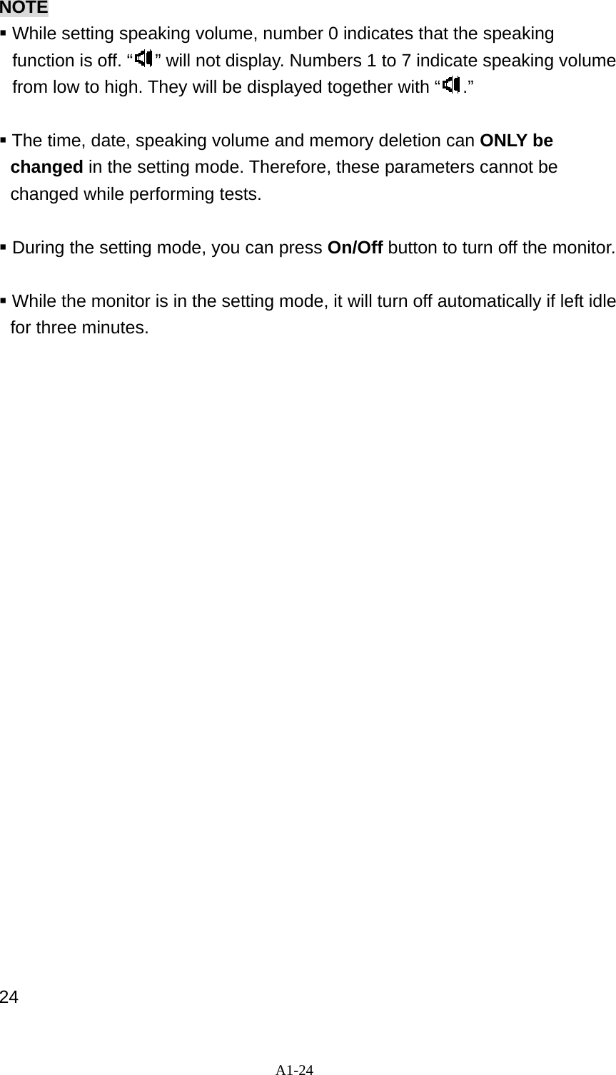 A1-24 NOTE  While setting speaking volume, number 0 indicates that the speaking function is off. &ldquo; &rdquo; will not display. Numbers 1 to 7 indicate speaking volume from low to high. They will be displayed together with &ldquo; .&rdquo;   The time, date, speaking volume and memory deletion can ONLY be changed in the setting mode. Therefore, these parameters cannot be changed while performing tests.   During the setting mode, you can press On/Off button to turn off the monitor.   While the monitor is in the setting mode, it will turn off automatically if left idle for three minutes.                         24 