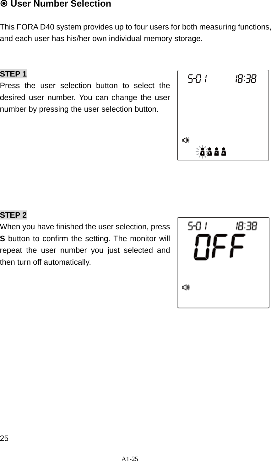 A1-25   User Number Selection  This FORA D40 system provides up to four users for both measuring functions, and each user has his/her own individual memory storage.     STEP 1 Press the user selection button to select the desired user number. You can change the user number by pressing the user selection button.           STEP 2 When you have finished the user selection, press S button to confirm the setting. The monitor will repeat the user number you just selected and then turn off automatically.               25 