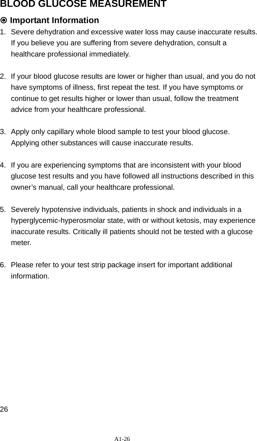 A1-26 BLOOD GLUCOSE MEASUREMENT  Important Information   1.  Severe dehydration and excessive water loss may cause inaccurate results. If you believe you are suffering from severe dehydration, consult a healthcare professional immediately.    2.  If your blood glucose results are lower or higher than usual, and you do not have symptoms of illness, first repeat the test. If you have symptoms or continue to get results higher or lower than usual, follow the treatment advice from your healthcare professional.    3.  Apply only capillary whole blood sample to test your blood glucose. Applying other substances will cause inaccurate results.  4.  If you are experiencing symptoms that are inconsistent with your blood glucose test results and you have followed all instructions described in this owner&rsquo;s manual, call your healthcare professional.    5. Severely hypotensive individuals, patients in shock and individuals in a hyperglycemic-hyperosmolar state, with or without ketosis, may experience inaccurate results. Critically ill patients should not be tested with a glucose meter.  6.  Please refer to your test strip package insert for important additional information.            26 