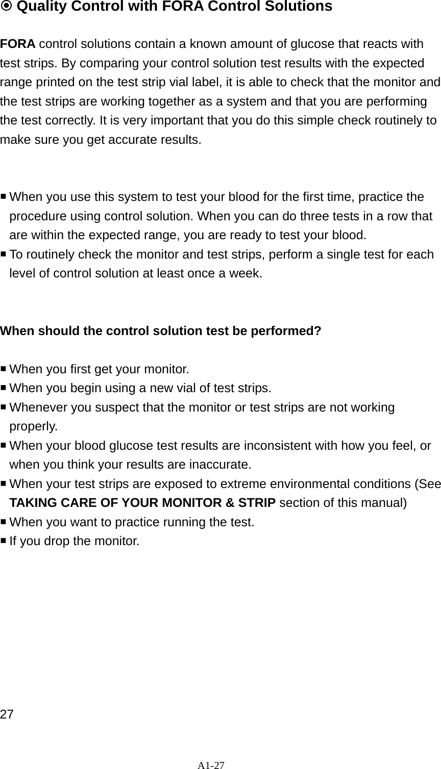 A1-27  Quality Control with FORA Control Solutions  FORA control solutions contain a known amount of glucose that reacts with test strips. By comparing your control solution test results with the expected range printed on the test strip vial label, it is able to check that the monitor and the test strips are working together as a system and that you are performing the test correctly. It is very important that you do this simple check routinely to make sure you get accurate results.      When you use this system to test your blood for the first time, practice the procedure using control solution. When you can do three tests in a row that are within the expected range, you are ready to test your blood.  To routinely check the monitor and test strips, perform a single test for each level of control solution at least once a week.   When should the control solution test be performed?   When you first get your monitor.  When you begin using a new vial of test strips.    Whenever you suspect that the monitor or test strips are not working properly.  When your blood glucose test results are inconsistent with how you feel, or when you think your results are inaccurate.    When your test strips are exposed to extreme environmental conditions (See TAKING CARE OF YOUR MONITOR &amp; STRIP section of this manual)  When you want to practice running the test.  If you drop the monitor.         27 