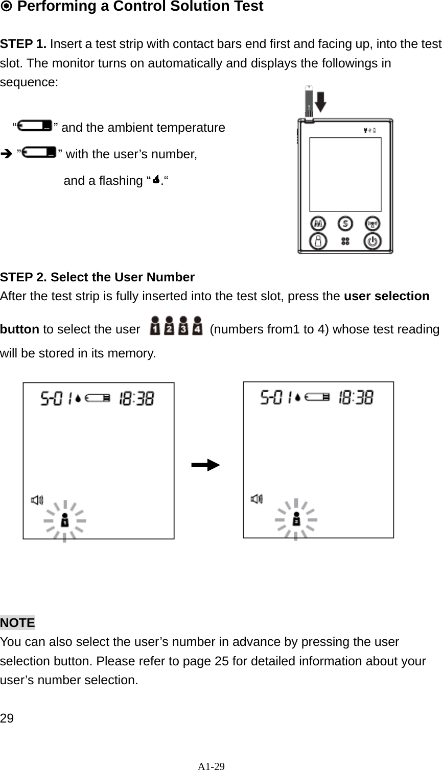 A1-29  Performing a Control Solution Test  STEP 1. Insert a test strip with contact bars end first and facing up, into the test slot. The monitor turns on automatically and displays the followings in sequence:   &ldquo;&rdquo; and the ambient temperature &Icirc; &rdquo; &rdquo; with the user&rsquo;s number,   and a flashing &ldquo; .&ldquo;      STEP 2. Select the User Number After the test strip is fully inserted into the test slot, press the user selection button to select the user    (numbers from1 to 4) whose test reading will be stored in its memory.              NOTE You can also select the user&rsquo;s number in advance by pressing the user selection button. Please refer to page 25 for detailed information about your user&rsquo;s number selection.  29 