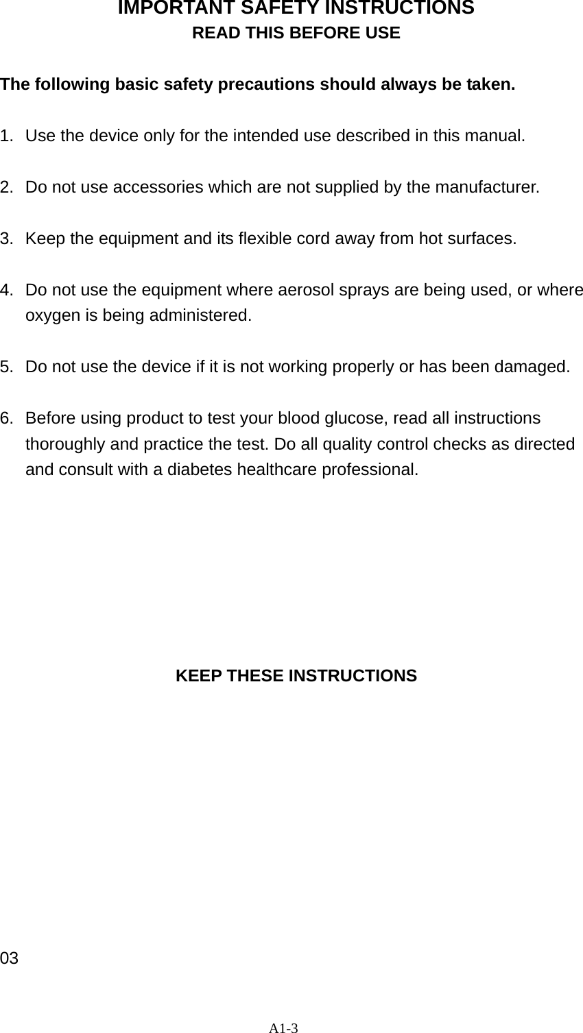 A1-3 IMPORTANT SAFETY INSTRUCTIONS READ THIS BEFORE USE  The following basic safety precautions should always be taken.  1.  Use the device only for the intended use described in this manual.  2.  Do not use accessories which are not supplied by the manufacturer.  3.  Keep the equipment and its flexible cord away from hot surfaces.  4.  Do not use the equipment where aerosol sprays are being used, or where oxygen is being administered.  5.  Do not use the device if it is not working properly or has been damaged.  6.  Before using product to test your blood glucose, read all instructions thoroughly and practice the test. Do all quality control checks as directed and consult with a diabetes healthcare professional.        KEEP THESE INSTRUCTIONS           03 
