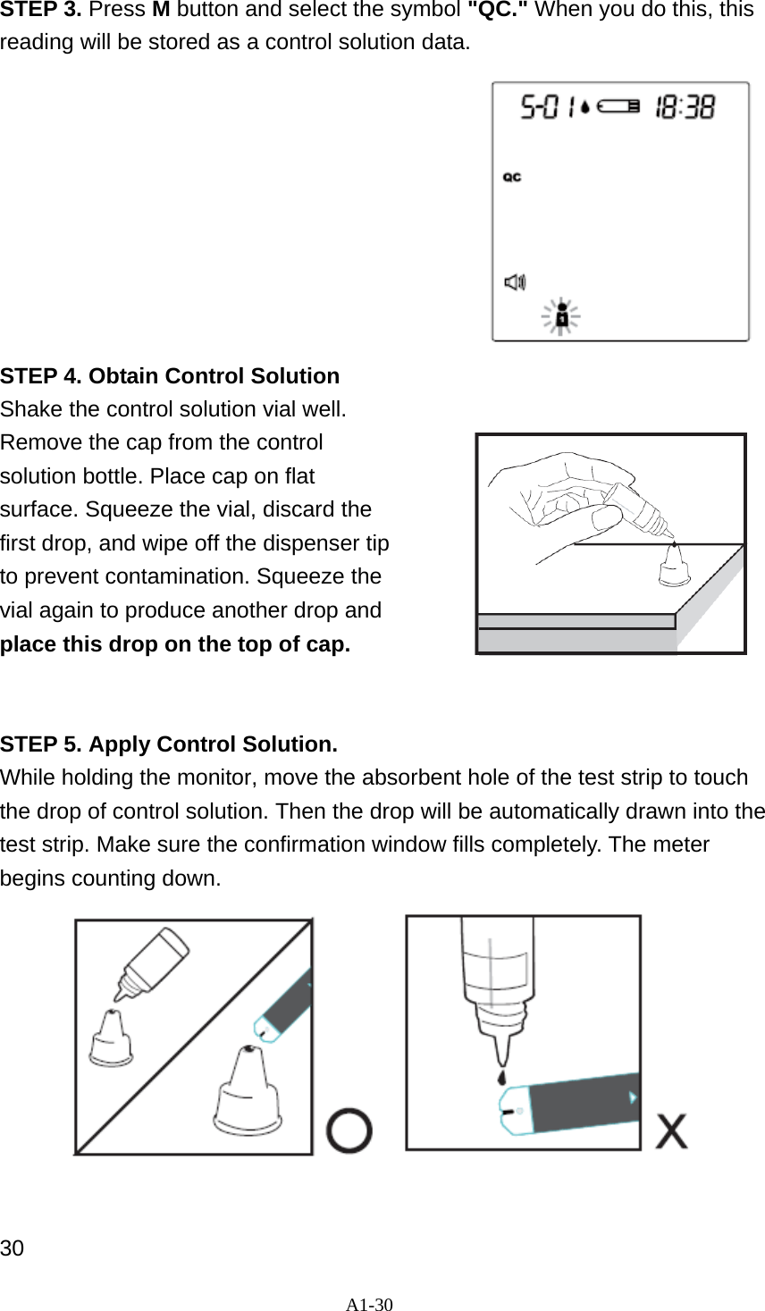 A1-30  STEP 3. Press M button and select the symbol "QC." When you do this, this reading will be stored as a control solution data.          STEP 4. Obtain Control Solution Shake the control solution vial well.   Remove the cap from the control solution bottle. Place cap on flat surface. Squeeze the vial, discard the first drop, and wipe off the dispenser tip to prevent contamination. Squeeze the vial again to produce another drop and place this drop on the top of cap.                                 STEP 5. Apply Control Solution. While holding the monitor, move the absorbent hole of the test strip to touch the drop of control solution. Then the drop will be automatically drawn into the test strip. Make sure the confirmation window fills completely. The meter begins counting down.            30 