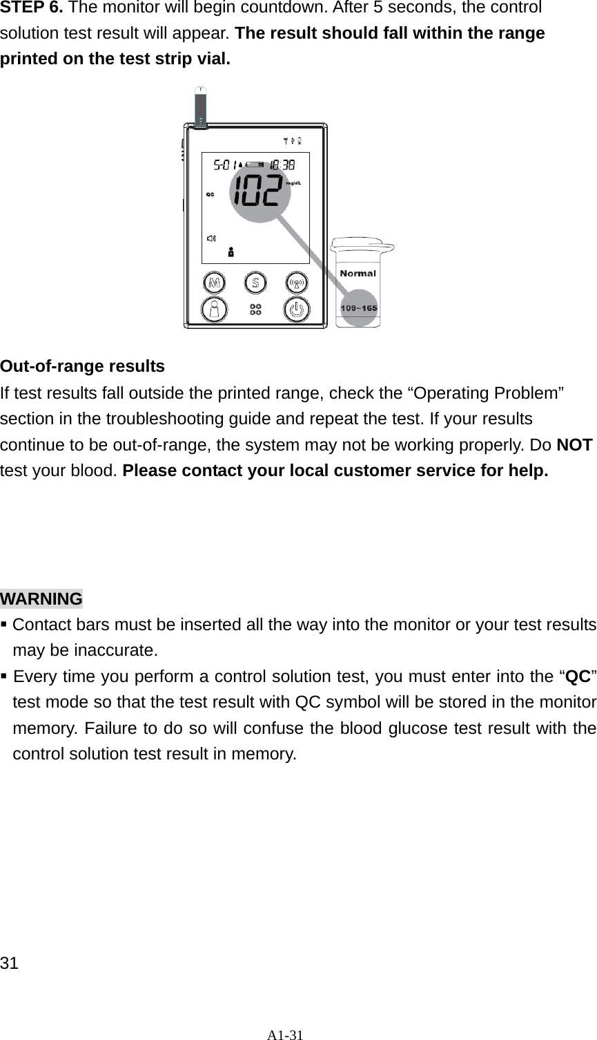 A1-31 STEP 6. The monitor will begin countdown. After 5 seconds, the control solution test result will appear. The result should fall within the range printed on the test strip vial.            Out-of-range results   If test results fall outside the printed range, check the &ldquo;Operating Problem&rdquo; section in the troubleshooting guide and repeat the test. If your results continue to be out-of-range, the system may not be working properly. Do NOT test your blood. Please contact your local customer service for help.     WARNING  Contact bars must be inserted all the way into the monitor or your test results may be inaccurate.  Every time you perform a control solution test, you must enter into the &ldquo;QC&rdquo; test mode so that the test result with QC symbol will be stored in the monitor memory. Failure to do so will confuse the blood glucose test result with the control solution test result in memory.        31 